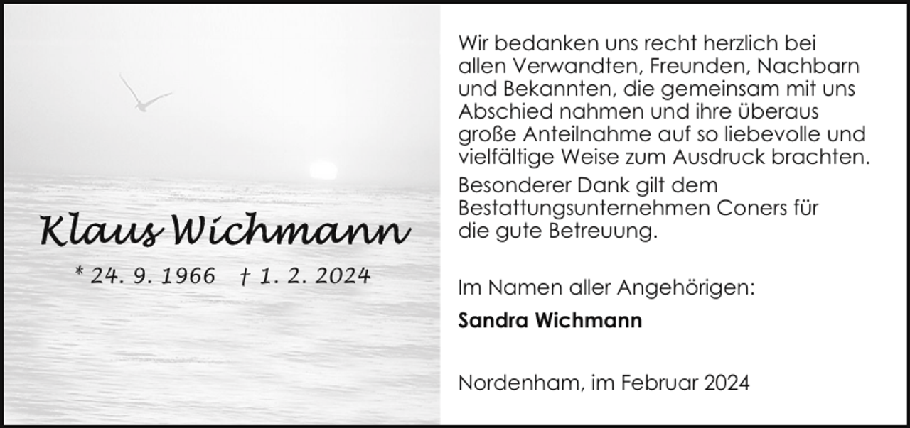 <p>Wir bedanken uns recht herzlich bei<br />allen Verwandten, Freunden, Nachbarn<br />und Bekannten, die gemeinsam mit uns<br />Abschied nahmen und ihre überaus<br />große Anteilnahme auf so liebevolle und<br />vielfältige Weise zum Ausdruck brachten.<br />Besonderer Dank gilt dem<br />Bestattungsunternehmen Coners für<br />die gute Betreuung.<br />* 24. 9. 1966</p><p>† 1. 2. 2024</p><p>Im Namen aller Angehörigen:<br />Sandra Wichmann<br />Nordenham, im Februar 2024</p>