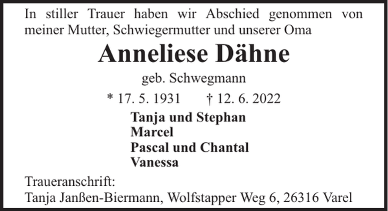 <p>In stiller Trauer haben wir Abschied genommen von<br />meiner Mutter, Schwiegermutter und unserer Oma</p><p>Anneliese Dähne</p><p>geb. Schwegmann<br />* 17. 5. 1931<br />† 12. 6. 2022<br />Tanja und Stephan<br />Marcel<br />Pascal und Chantal<br />Vanessa<br />Traueranschrift:<br />Tanja Janßen-Biermann, Wolfstapper Weg 6, 26316 Varel</p>