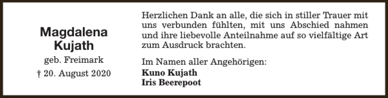 <p>Magdalena<br />Kujath</p><p>geb. Freimark<br />† 20. August 2020</p><p>Herzlichen Dank an alle, die sich in stiller Trauer mit<br />uns verbunden fühlten, mit uns Abschied nahmen<br />und ihre liebevolle Anteilnahme auf so vielfältige Art<br />zum Ausdruck brachten.<br />Im Namen aller Angehörigen:<br />Kuno Kujath<br />Iris Beerepoot</p>