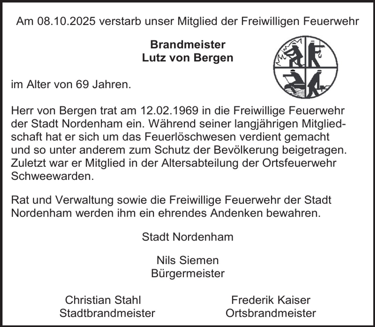 <p>Am 08.10.2025 verstarb unser Mitglied der Freiwilligen Feuerwehr<br />Brandmeister<br />Lutz von Bergen<br />im Alter von 69 Jahren.<br />Herr von Bergen trat am 12.02.1969 in die Freiwillige Feuerwehr<br />der Stadt Nordenham ein. Während seiner langjährigen Mitgliedschaft hat er sich um das Feuerlöschwesen verdient gemacht<br />und so unter anderem zum Schutz der Bevölkerung beigetragen.<br />Zuletzt war er Mitglied in der Altersabteilung der Ortsfeuerwehr<br />Schweewarden.<br />Rat und Verwaltung sowie die Freiwillige Feuerwehr der Stadt<br />Nordenham werden ihm ein ehrendes Andenken bewahren.<br />Stadt Nordenham<br />Nils Siemen<br />Bürgermeister<br />Christian Stahl<br />Stadtbrandmeister</p>
<p>Frederik Kaiser<br />Ortsbrandmeister</p>