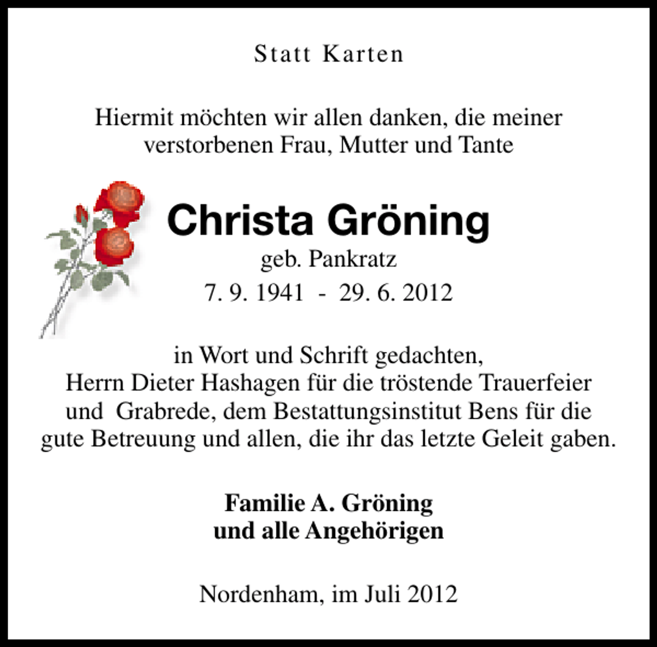 <p>Statt Karten<br />Hiermit möchten wir allen danken, die meiner<br />verstorbenen Frau, Mutter und Tante</p><p>Christa Gröning<br />geb. Pankratz<br />7. 9. 1941 - 29. 6. 2012</p><p>in Wort und Schrift gedachten,<br />Herrn Dieter Hashagen für die tröstende Trauerfeier<br />und Grabrede, dem Bestattungsinstitut Bens für die<br />gute Betreuung und allen, die ihr das letzte Geleit gaben.<br />Familie A. Gröning<br />und alle Angehörigen<br />Nordenham, im Juli 2012</p>