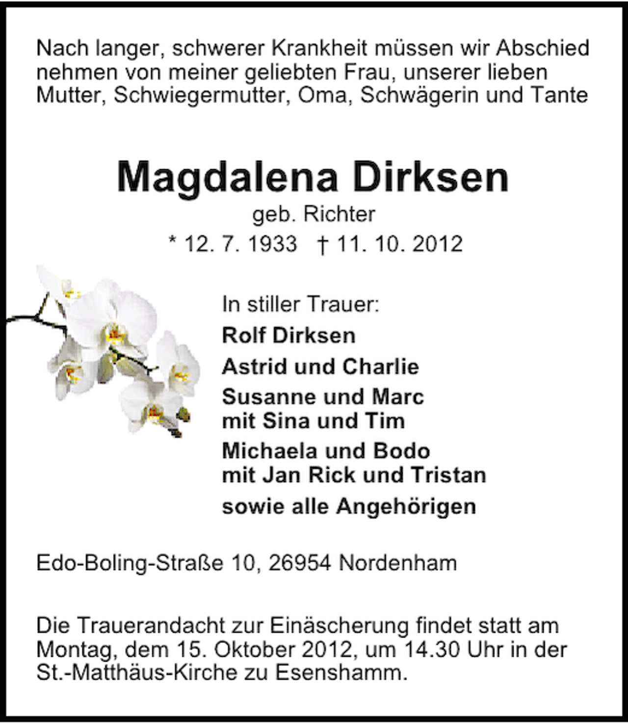 <p>Nach langer, schwerer Krankheit müssen wir Abschied<br />nehmen von meiner geliebten Frau, unserer lieben<br />Mutter, Schwiegermutter, Oma, Schwägerin und Tante</p>
<p>Magdalena Dirksen<br />geb. Richter<br />* 12. 7. 1933 † 11. 10. 2012</p>
<p>In stiller Trauer:<br />Rolf Dirksen<br />Astrid und Charlie<br />Susanne und Marc<br />mit Sina und Tim<br />Michaela und Bodo<br />mit Jan Rick und Tristan<br />sowie alle Angehörigen<br />Edo-Boling-Straße 10, 26954 Nordenham<br />Die Trauerandacht zur Einäscherung findet statt am<br />Montag, dem 15. Oktober 2012, um 14.30 Uhr in der<br />St.-Matthäus-Kirche zu Esenshamm.</p>