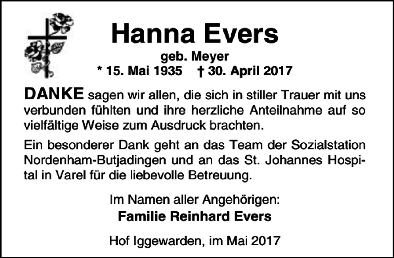 <p>Hanna Evers</p><p>geb. Meyer<br />* 15. Mai 1935 † 30. April 2017</p><p>DANKE sagen wir allen, die sich in stiller Trauer mit uns<br />verbunden fühlten und ihre herzliche Anteilnahme auf so<br />vielfältige Weise zum Ausdruck brachten.</p><p>Ein besonderer Dank geht an das Team der Sozialstation<br />Nordenham-Butjadingen und an das St. Johannes Hospital in Varel für die liebevolle Betreuung.<br />Im Namen aller Angehörigen:</p><p>Familie Reinhard Evers</p><p>Hof Iggewarden, im Mai 2017</p>