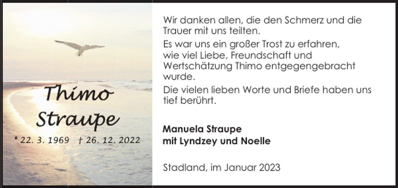 <p>Wir danken allen, die den Schmerz und die<br />Trauer mit uns teilten.<br />Es war uns ein großer Trost zu erfahren,<br />wie viel Liebe, Freundschaft und<br />Wertschätzung Thimo entgegengebracht<br />wurde.<br />Die vielen lieben Worte und Briefe haben uns<br />tief berührt.<br />Manuela Straupe<br />mit Lyndzey und Noelle<br />Stadland, im Januar 2023</p>