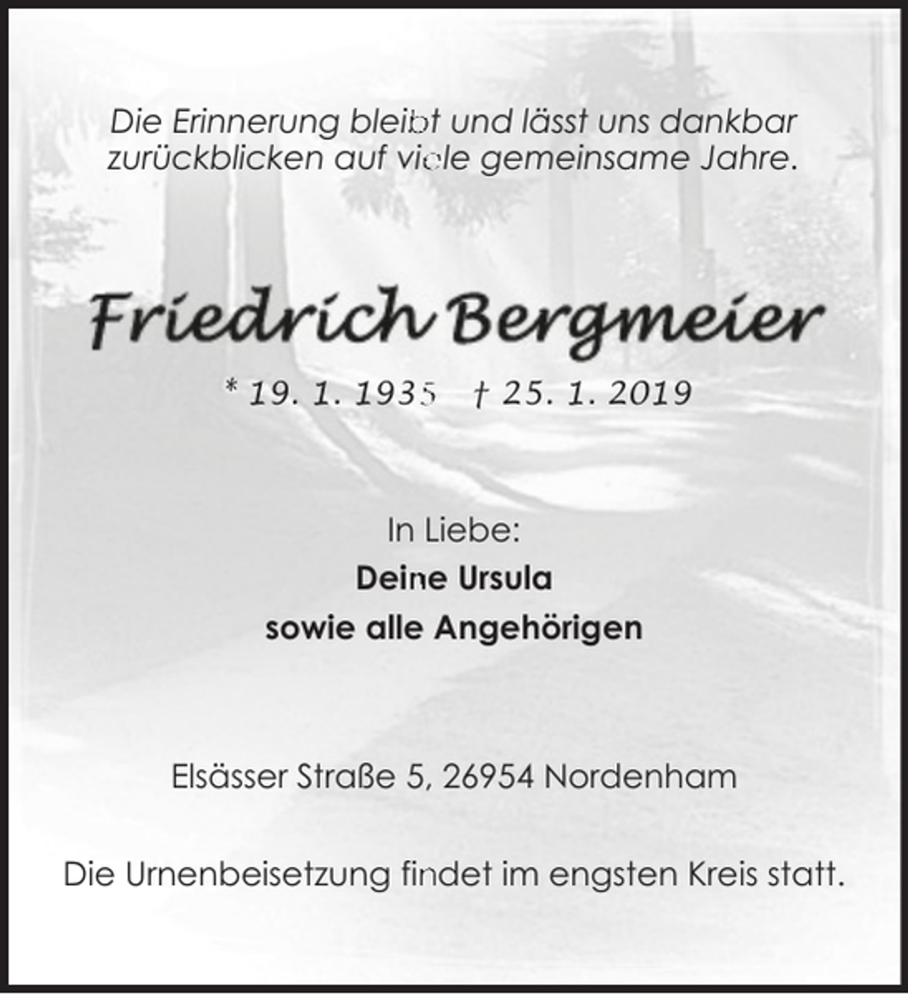 <p>bt und lässt uns dankbar<br />Die Erinnerung bleib<br />zurückblicken auf vie<br />ele gemeinsame Jahre.</p><p>* 19. 1. 193</p><p>† 25. 1. 2019</p><p>In Liebe:<br />Dein<br />ne Ursula<br />sowie alle Angehörigen</p><p>Elsässer Straße 5, 26954 Nordenham<br />Die Urnenbeisetzung fin<br />ndet im engsten Kreis statt.</p>