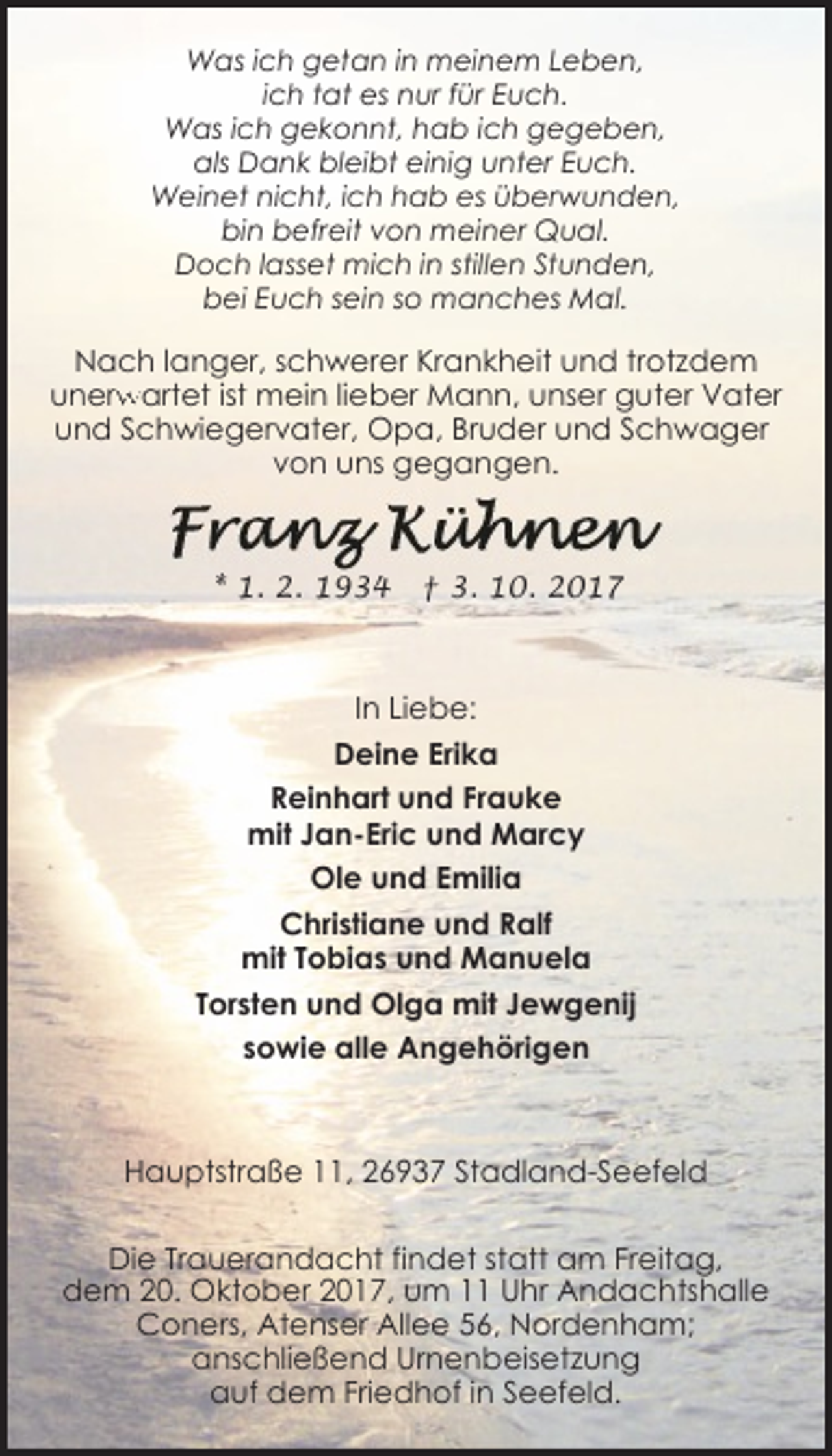 <p>Was ich getan in meinem Leben,<br />ich tat es nur für Euch.<br />Was ich gekonnt, hab ich gegeben,<br />als Dank bleibt einig unter Euch.<br />Weinet nicht, ich hab es überwunden,<br />bin befreit von meiner Qual.<br />Doch lasset mich in stillen Stunden,<br />bei Euch sein so manches Mal.</p><p>Nach langer, schwerer Krankheit und trotzdem<br />unerw<br />rwartet ist mein lieber Mann, unser guter Vater<br />und Schwiegervater, Opa, Bruder und Schwager<br />von uns gegangen.</p><p>* 1. 2. 1934</p><p>† 3. 10. 2017</p><p>In Liebe:<br />Deine Erika<br />Reinhart und Frauke<br />mit Jan-Eric und Marcy<br />Ole und Emilia<br />Christiane und Ralf<br />mit Tobias und Manuela<br />Torsten und Olga mit Jewgenij<br />sowie alle Angehörigen</p><p>Hauptstraße 11, 26937 Stadland-Seefeld<br />Die Trauerandacht findet statt am Freitag,<br />dem 20. Oktober 2017, um 11 Uhr Andachtshalle<br />Coners, Atenser Allee 56, Nordenham;<br />anschließend Urnenbeisetzung<br />auf dem Friedhof in Seefeld.</p>