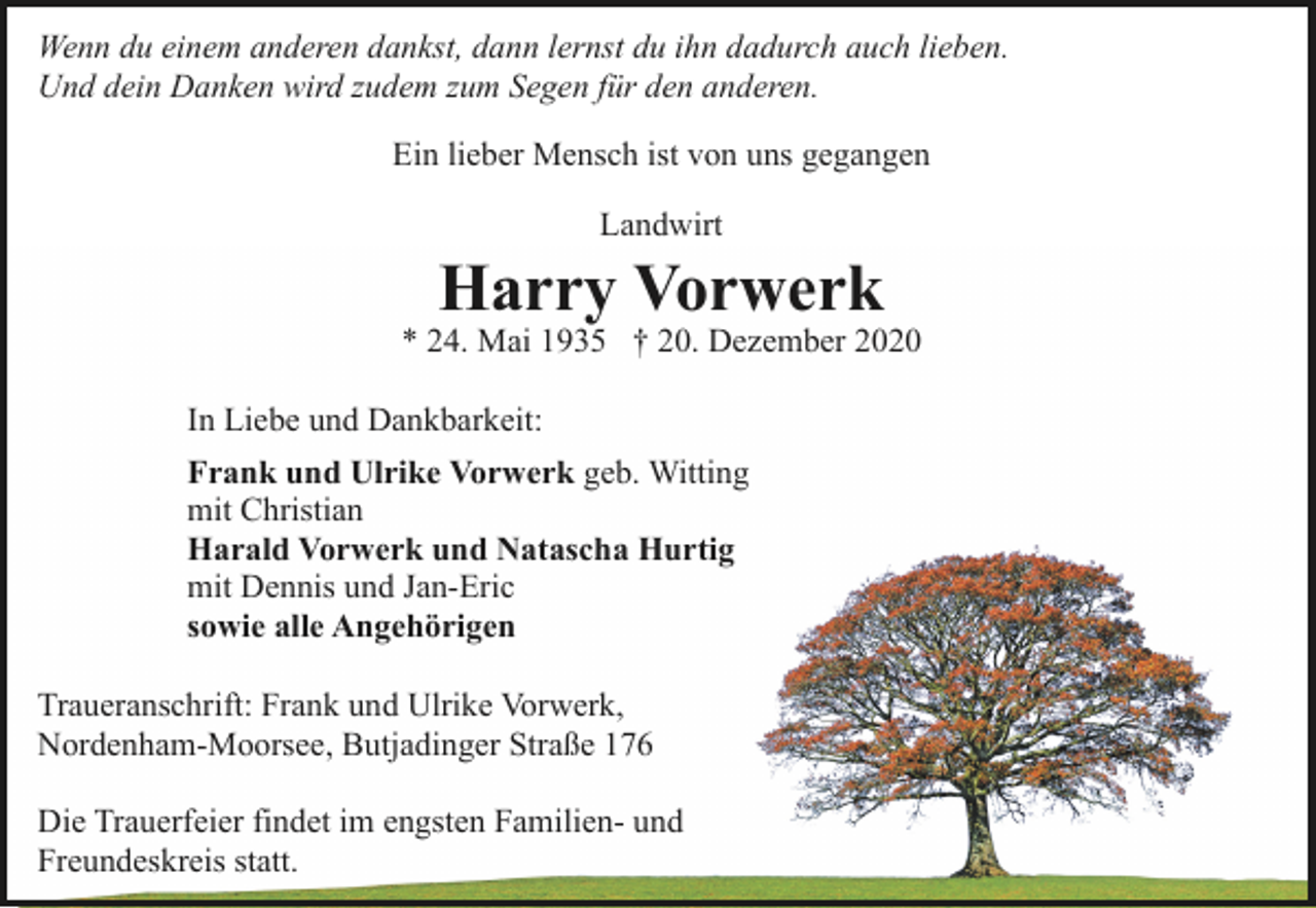 <p>Wenn du einem anderen dankst, dann lernst du ihn dadurch auch lieben.<br />Und dein Danken wird zudem zum Segen für den anderen.<br />Ein lieber Mensch ist von uns gegangen<br />Landwirt</p><p>Harry Vorwerk</p><p>* 24. Mai 1935 † 20. Dezember 2020<br />In Liebe und Dankbarkeit:<br />Frank und Ulrike Vorwerk geb. Witting<br />mit Christian<br />Harald Vorwerk und Natascha Hurtig<br />mit Dennis und Jan-Eric<br />sowie alle Angehörigen<br />Traueranschrift: Frank und Ulrike Vorwerk,<br />Nordenham-Moorsee, Butjadinger Straße 176<br />Die Trauerfeier findet im engsten Familien- und<br />Freundeskreis statt.</p>