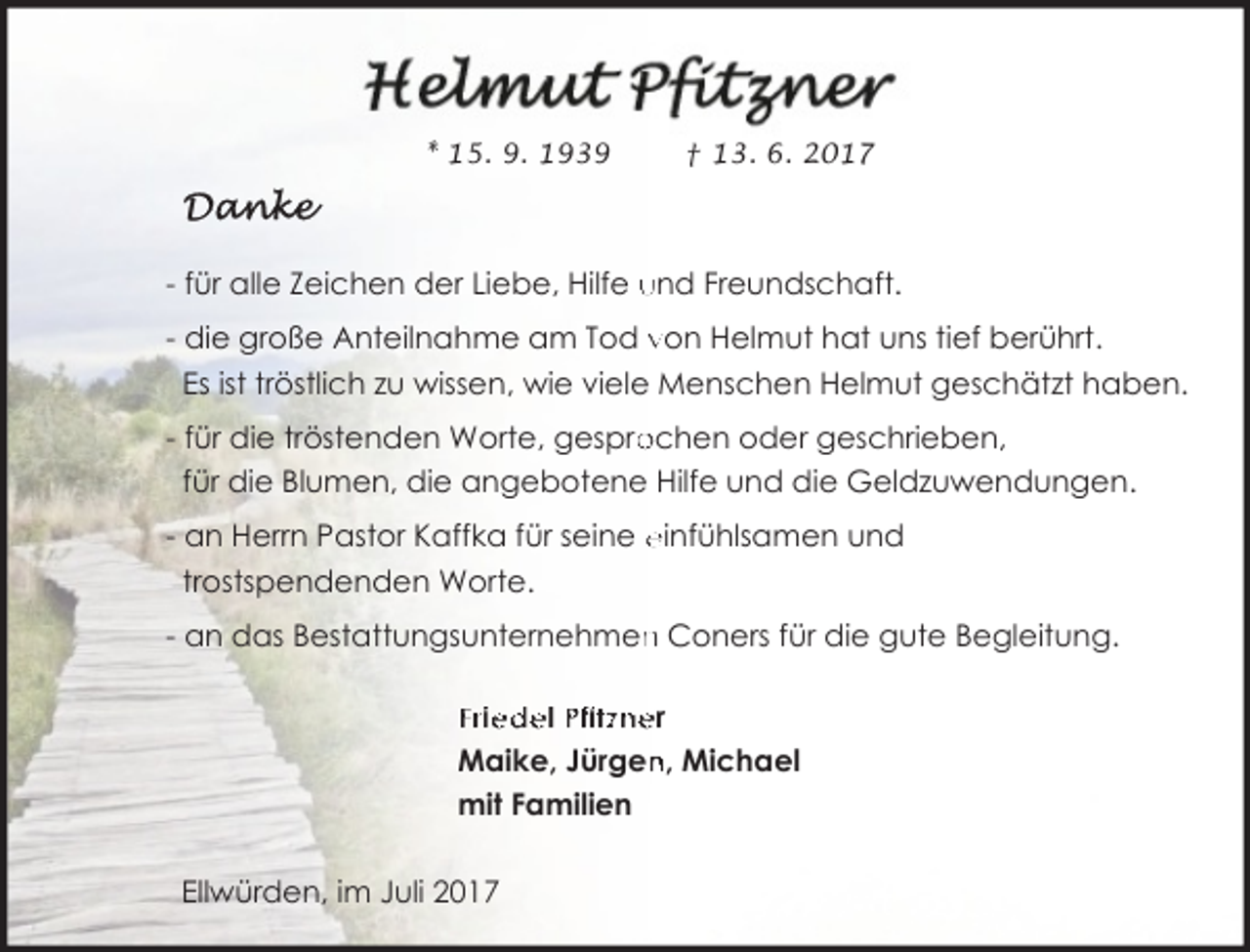 <p>* 15. 9. 1939</p><p>† 13. 6. 2017</p><p>- für alle Zeichen der Liebe, Hilfe und Freundschaft.<br />- die große Anteilnahme am Tod von Helmut hat uns tief berührt.<br />Es ist tröstlich zu wissen, wie viele Menschen Helmut geschätzt haben.<br />ochen oder geschrieben,<br />- für die tröstenden Worte, gespro<br />für die Blumen, die angebotene Hilfe und die Geldzuwendungen.<br />- an Herrn Pastor Kaffka für seine einfühlsamen und<br />trostspendenden Worte.<br />- an das Bestattungsunternehmen<br />n Coners für die gute Begleitung.<br />Friedel Pfitzner<br />n, Michael<br />Maike, Jürgen<br />mit Familien<br />Ellwürden, im Juli 2017</p>