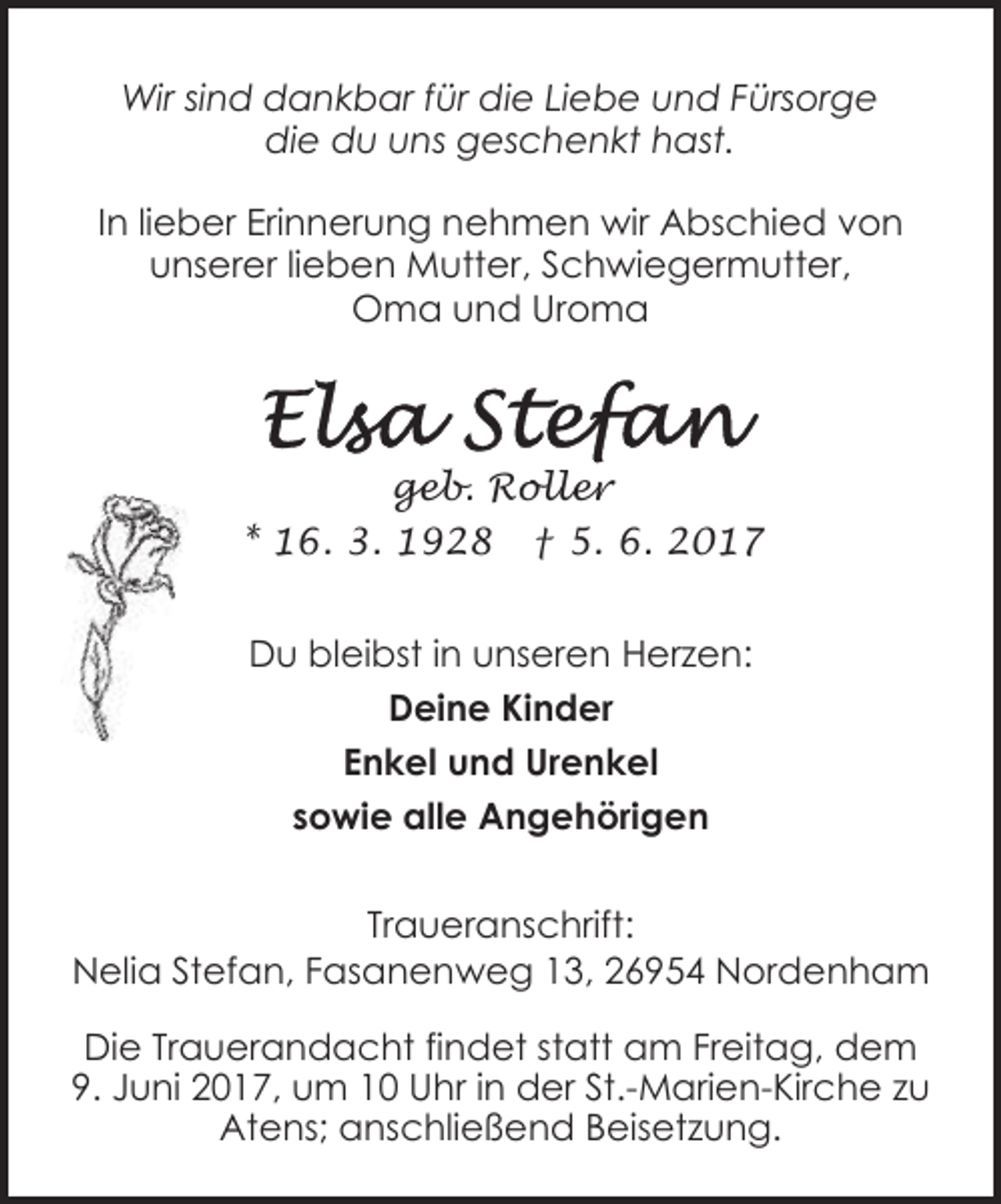 <p>Wir sind dankbar für die Liebe und Fürsorge<br />die du uns geschenkt hast.<br />In lieber Erinnerung nehmen wir Abschied von<br />unserer lieben Mutter, Schwiegermutter,<br />Oma und Uroma</p><p>geb. Roller<br />* 16. 3. 1928 † 5. 6. 2017<br />Du bleibst in unseren Herzen:<br />Deine Kinder<br />Enkel und Urenkel<br />sowie alle Angehörigen<br />Traueranschrift:<br />Nelia Stefan, Fasanenweg 13, 26954 Nordenham<br />Die Trauerandacht findet statt am Freitag, dem<br />9. Juni 2017, um 10 Uhr in der St.-Marien-Kirche zu<br />Atens; anschließend Beisetzung.</p>