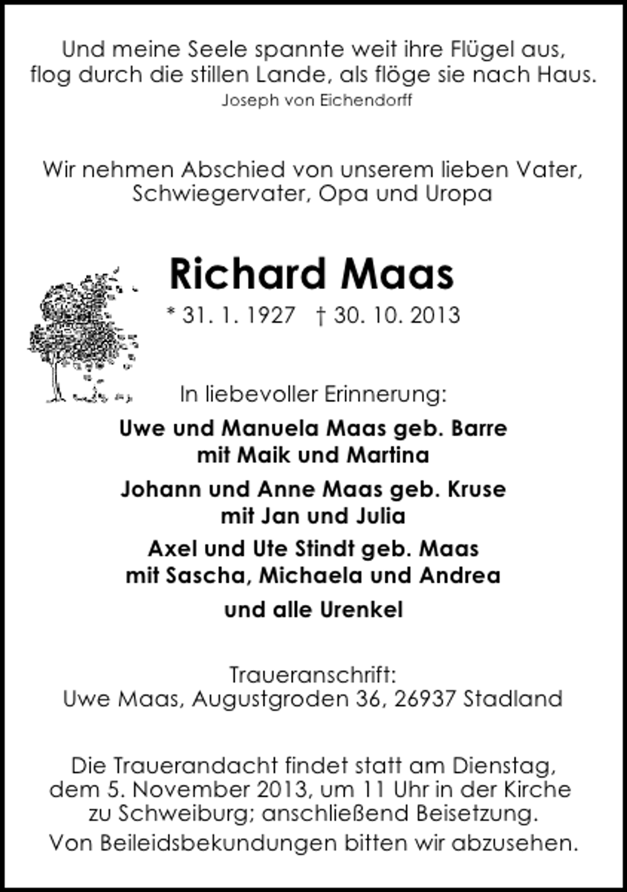 <p>Und meine Seele spannte weit ihre Flügel aus,<br />flog durch die stillen Lande, als flöge sie nach Haus.<br />Joseph von Eichendorff</p><p>Wir nehmen Abschied von unserem lieben Vater,<br />Schwiegervater, Opa und Uropa</p><p>Richard Maas</p><p>* 31. 1. 1927 † 30. 10. 2013<br />In liebevoller Erinnerung:<br />Uwe und Manuela Maas geb. Barre<br />mit Maik und Martina<br />Johann und Anne Maas geb. Kruse<br />mit Jan und Julia<br />Axel und Ute Stindt geb. Maas<br />mit Sascha, Michaela und Andrea<br />und alle Urenkel<br />Traueranschrift:<br />Uwe Maas, Augustgroden 36, 26937 Stadland<br />Die Trauerandacht findet statt am Dienstag,<br />dem 5. November 2013, um 11 Uhr in der Kirche<br />zu Schweiburg; anschließend Beisetzung.<br />Von Beileidsbekundungen bitten wir abzusehen.</p>