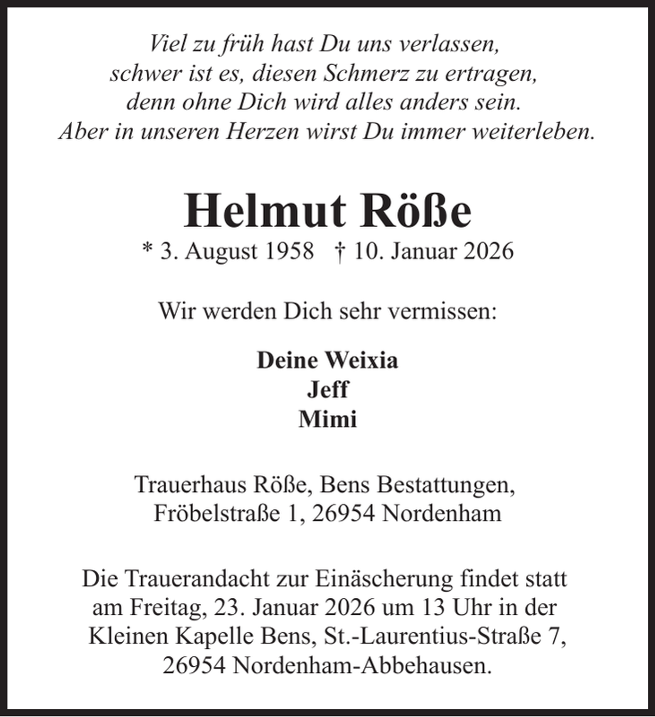 <p>Viel zu früh hast Du uns verlassen,<br />schwer ist es, diesen Schmerz zu ertragen,<br />denn ohne Dich wird alles anders sein.<br />Aber in unseren Herzen wirst Du immer weiterleben.</p><p>Helmut Röße</p><p>* 3. August 1958 † 10. Januar 2026<br />Wir werden Dich sehr vermissen:<br />Deine Weixia<br />Jeff<br />Mimi<br />Trauerhaus Röße, Bens Bestattungen,<br />Fröbelstraße 1, 26954 Nordenham<br />Die Trauerandacht zur Einäscherung findet statt<br />am Freitag, 23. Januar 2026 um 13 Uhr in der<br />Kleinen Kapelle Bens, St.-Laurentius-Straße 7,<br />26954 Nordenham-Abbehausen.</p>