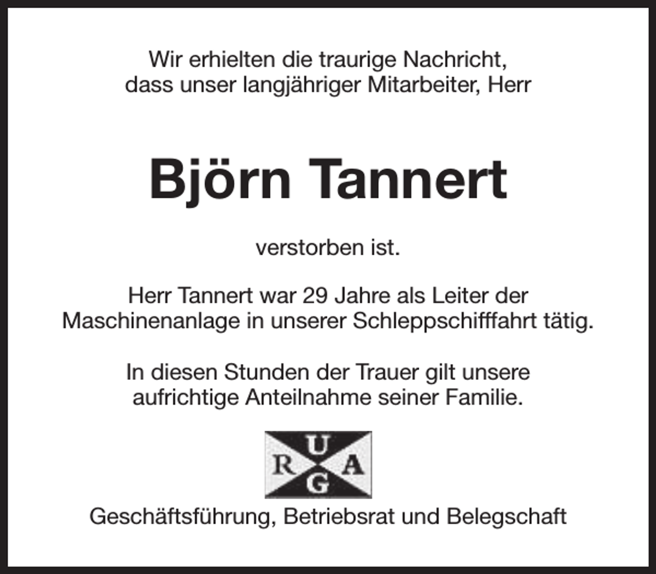 <p>Wir erhielten die traurige Nachricht,<br />dass unser langjähriger Mitarbeiter, Herr</p><p>Björn Tannert<br />verstorben ist.<br />Herr Tannert war 29 Jahre als Leiter der<br />Maschinenanlage in unserer Schleppschifffahrt tätig.<br />In diesen Stunden der Trauer gilt unsere<br />aufrichtige Anteilnahme seiner Familie.</p><p>Geschäftsführung, Betriebsrat und Belegschaft</p>