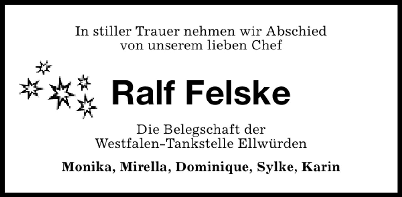 <p>In stiller Trauer nehmen wir Abschied<br />von unserem lieben Chef</p><p>Ralf Felske<br />Die Belegschaft der<br />Westfalen-Tankstelle Ellwürden<br />Monika, Mirella, Dominique, Sylke, Karin</p>