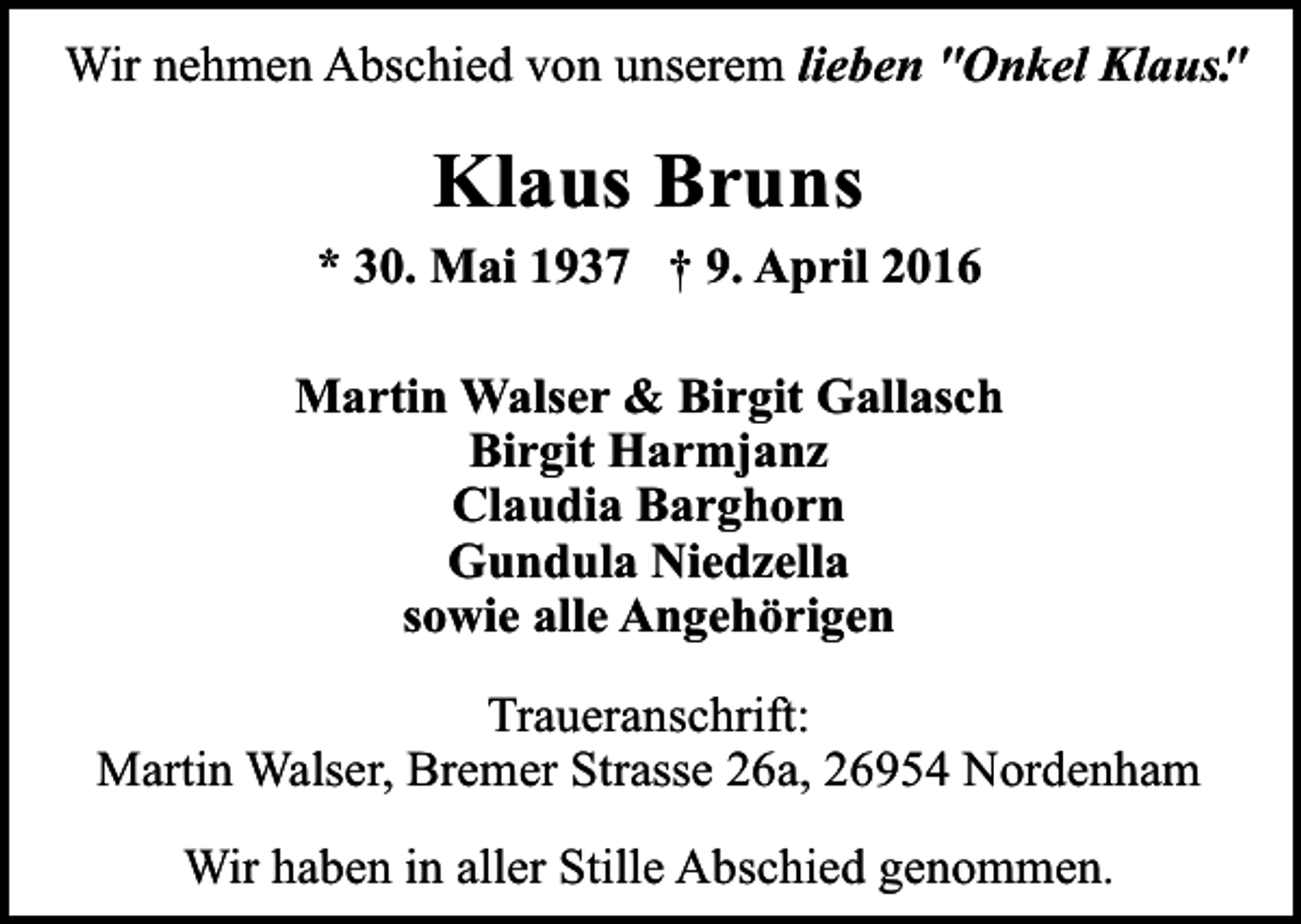 <p>Wir nehmen Abschied von unserem lieben "Onkel Klaus"<br />.</p><p>Klaus Bruns<br />* 30. Mai 1937 † 9. April 2016<br />Martin Walser &amp; Birgit Gallasch<br />Birgit Harmjanz<br />Claudia Barghorn<br />Gundula Niedzella<br />sowie alle Angehörigen<br />Traueranschrift:<br />Martin Walser, Bremer Strasse 26a, 26954 Nordenham<br />Wir haben in aller Stille Abschied genommen.</p>
