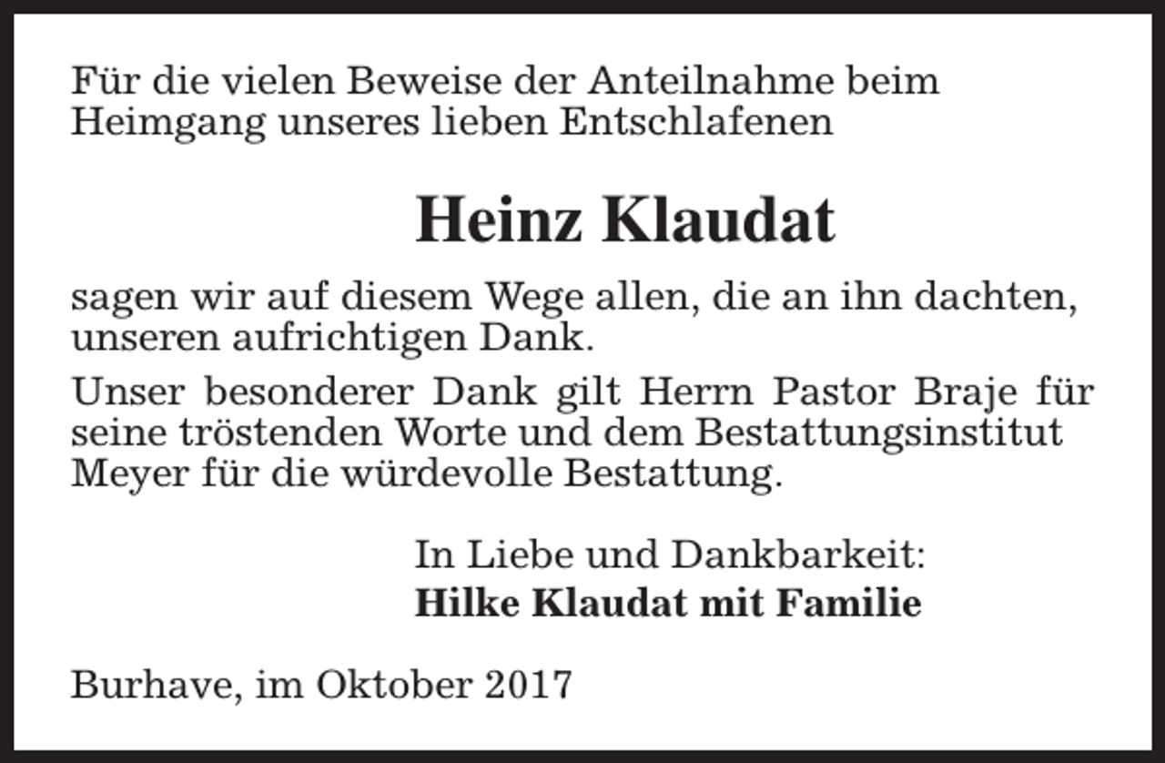 <p>Für die vielen Beweise der Anteilnahme beim<br />Heimgang unseres lieben Entschlafenen</p><p>Heinz Klaudat<br />sagen wir auf diesem Wege allen, die an ihn dachten,<br />unseren aufrichtigen Dank.<br />Unser besonderer Dank gilt Herrn Pastor Braje für<br />seine tröstenden Worte und dem Bestattungsinstitut<br />Meyer für die würdevolle Bestattung.<br />In Liebe und Dankbarkeit:<br />Hilke Klaudat mit Familie<br />Burhave, im Oktober 2017</p>