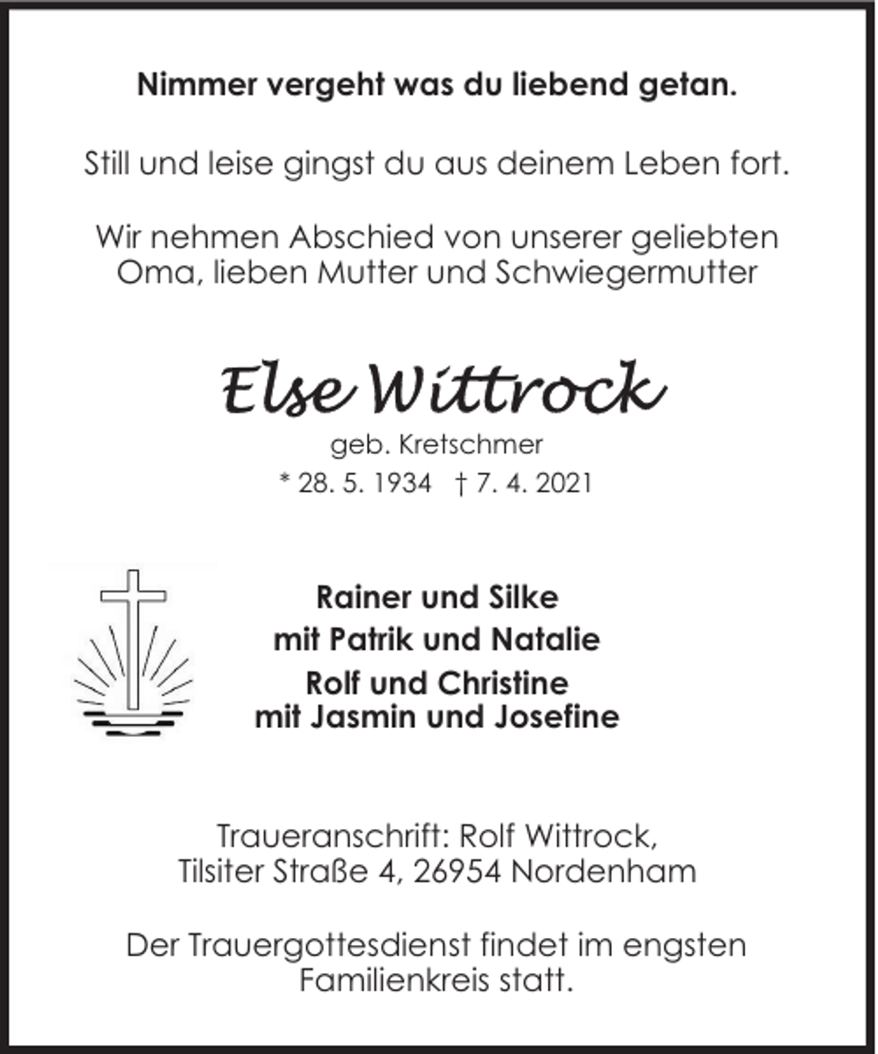 <p>Nimmer vergeht was du liebend getan.<br />Still und leise gingst du aus deinem Leben fort.<br />Wir nehmen Abschied von unserer geliebten<br />Oma, lieben Mutter und Schwiegermutter</p>
<p>geb. Kretschmer<br />* 28. 5. 1934 † 7. 4. 2021</p>
<p>Rainer und Silke<br />mit Patrik und Natalie<br />Rolf und Christine<br />mit Jasmin und Josefine<br />Traueranschrift: Rolf Wittrock,<br />Tilsiter Straße 4, 26954 Nordenham<br />Der Trauergottesdienst findet im engsten<br />Familienkreis statt.</p>