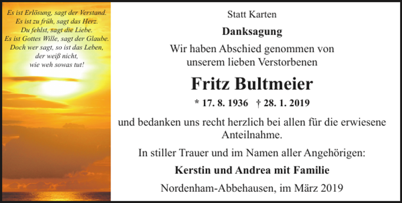 <p>Es ist Erlösung, sagt der Verstand.<br />Es ist zu früh, sagt das Herz.<br />Du fehlst, sagt die Liebe.<br />Es ist Gottes Wille, sagt der Glaube.<br />Doch wer sagt, so ist das Leben,<br />der weiß nicht,<br />wie weh sowas tut!</p><p>Statt Karten</p><p>Danksagung<br />Wir haben Abschied genommen von<br />unserem lieben Verstorbenen</p><p>Fritz Bultmeier<br />* 17. 8. 1936 † 28. 1. 2019</p><p>und bedanken uns recht herzlich bei allen für die erwiesene<br />Anteilnahme.<br />In stiller Trauer und im Namen aller Angehörigen:<br />Kerstin und Andrea mit Familie<br />Nordenham-Abbehausen, im März 2019</p>