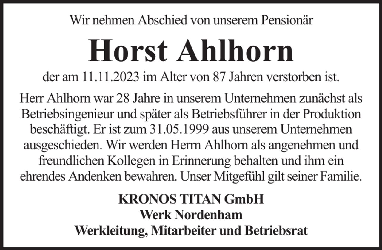<p>Wir nehmen Abschied von unserem Pensionär</p><p>Horst Ahlhorn</p><p>der am 11.11.2023 im Alter von 87 Jahren verstorben ist.<br />Herr Ahlhorn war 28 Jahre in unserem Unternehmen zunächst als<br />Betriebsingenieur und später als Betriebsführer in der Produktion<br />beschäftigt. Er ist zum 31.05.1999 aus unserem Unternehmen<br />ausgeschieden. Wir werden Herrn Ahlhorn als angenehmen und<br />freundlichen Kollegen in Erinnerung behalten und ihm ein<br />ehrendes Andenken bewahren. Unser Mitgefühl gilt seiner Familie.<br />KRONOS TITAN GmbH<br />Werk Nordenham<br />Werkleitung, Mitarbeiter und Betriebsrat</p>