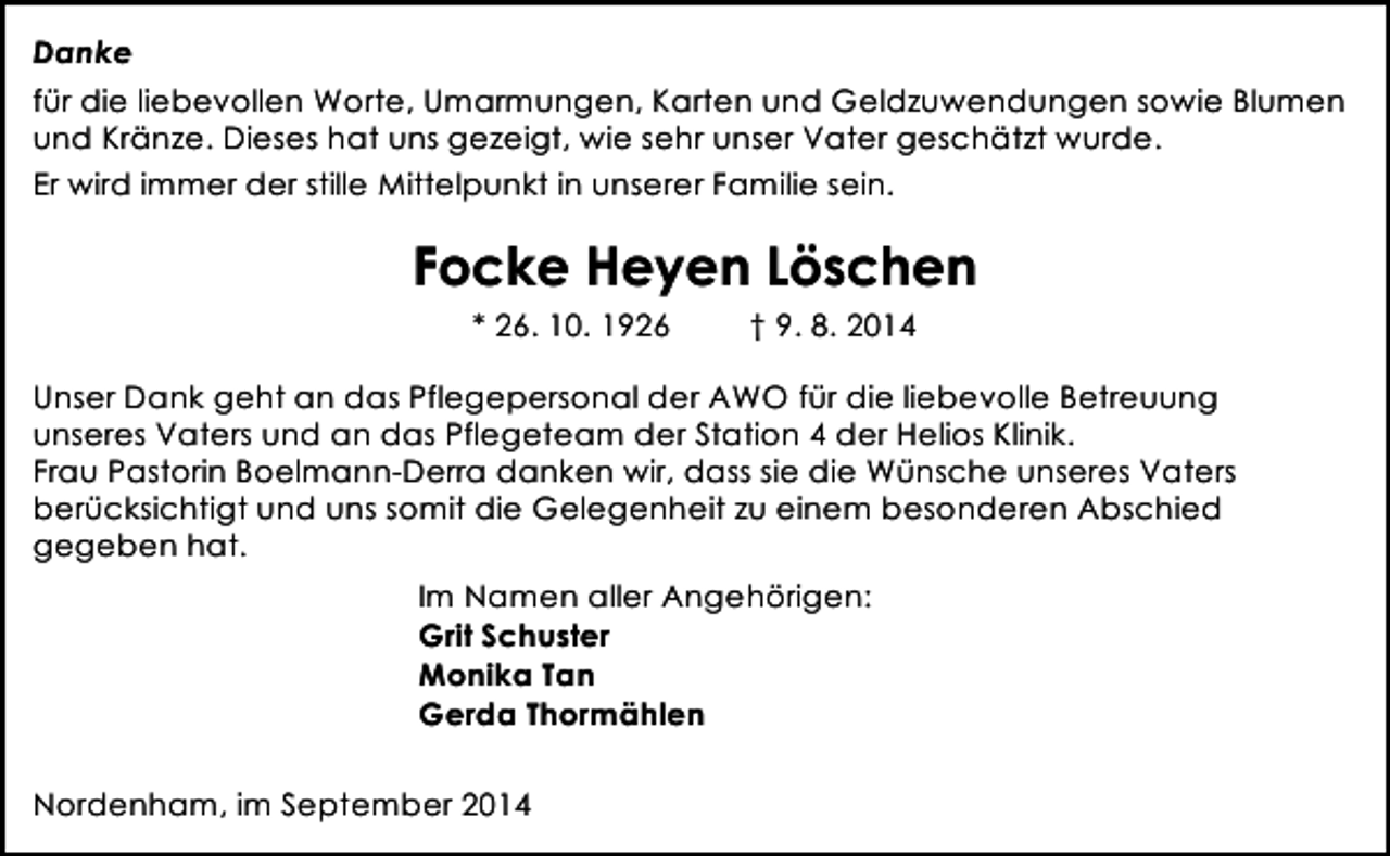 <p>Danke<br />für die liebevollen Worte, Umarmungen, Karten und Geldzuwendungen sowie Blumen<br />und Kränze. Dieses hat uns gezeigt, wie sehr unser Vater geschätzt wurde.<br />Er wird immer der stille Mittelpunkt in unserer Familie sein.</p><p>Focke Heyen Löschen<br />* 26. 10. 1926</p><p>† 9. 8. 2014</p><p>Unser Dank geht an das Pflegepersonal der AWO für die liebevolle Betreuung<br />unseres Vaters und an das Pflegeteam der Station 4 der Helios Klinik.<br />Frau Pastorin Boelmann-Derra danken wir, dass sie die Wünsche unseres Vaters<br />berücksichtigt und uns somit die Gelegenheit zu einem besonderen Abschied<br />gegeben hat.<br />Im Namen aller Angehörigen:<br />Grit Schuster<br />Monika Tan<br />Gerda Thormählen<br />Nordenham, im September 2014</p>