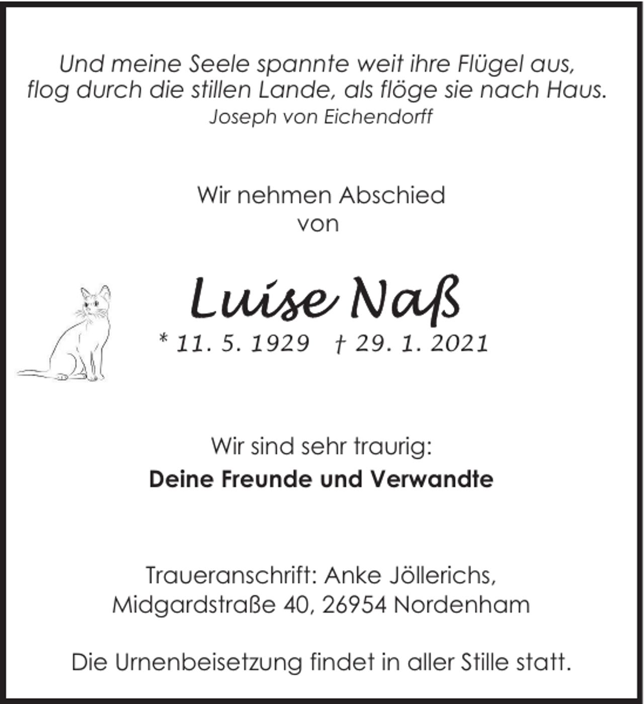 <p>Und meine Seele spannte weit ihre Flügel aus,<br />flog durch die stillen Lande, als flöge sie nach Haus.<br />Joseph von Eichendorff</p><p>Wir nehmen Abschied<br />von</p><p>* 11. 5. 1929</p><p>† 29. 1. 2021</p><p>Wir sind sehr traurig:<br />Deine Freunde und Verwandte</p><p>Traueranschrift: Anke Jöllerichs,<br />Midgardstraße 40, 26954 Nordenham<br />Die Urnenbeisetzung findet in aller Stille statt.</p>