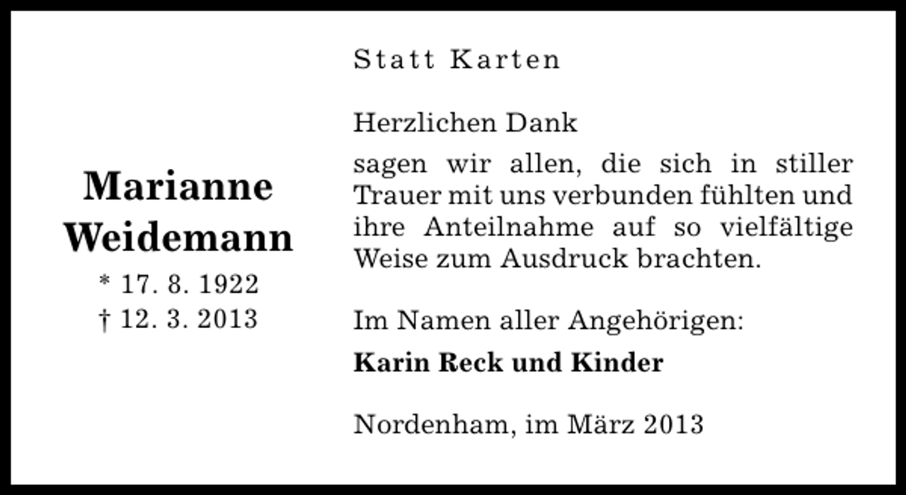 <p>Statt Karten</p><p>Marianne<br />Weidemann<br />* 17. 8. 1922<br />† 12. 3. 2013</p><p>Herzlichen Dank<br />sagen wir allen, die sich in stiller<br />Trauer mit uns verbunden fühlten und<br />ihre Anteilnahme auf so vielfältige<br />Weise zum Ausdruck brachten.<br />Im Namen aller Angehörigen:<br />Karin Reck und Kinder<br />Nordenham, im März 2013</p>