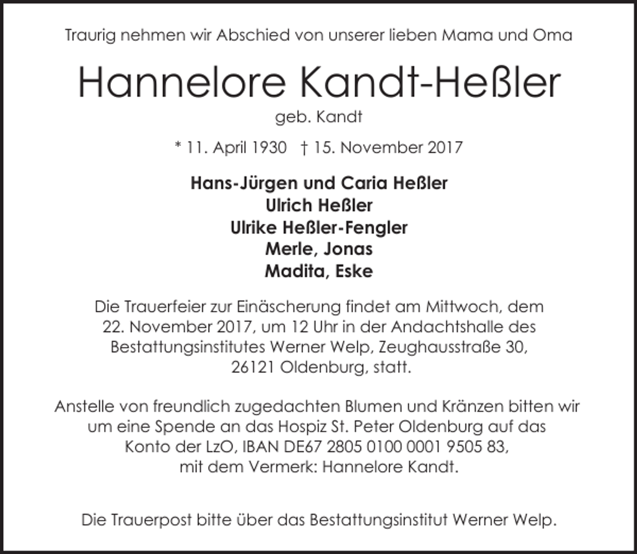 <p>Traurig nehmen wir Abschied von unserer lieben Mama und Oma</p><p>Hannelore Kandt-Heßler<br />geb. Kandt</p><p>* 11. April 1930 † 15. November 2017</p><p>Hans-Jürgen und Caria Heßler<br />Ulrich Heßler<br />Ulrike Heßler-Fengler<br />Merle, Jonas<br />Madita, Eske<br />Die Trauerfeier zur Einäscherung findet am Mittwoch, dem<br />22. November 2017, um 12 Uhr in der Andachtshalle des<br />Bestattungsinstitutes Werner Welp, Zeughausstraße 30,<br />26121 Oldenburg, statt.<br />Anstelle von freundlich zugedachten Blumen und Kränzen bitten wir<br />um eine Spende an das Hospiz St. Peter Oldenburg auf das<br />Konto der LzO, IBAN DE67 2805 0101 9505 83,<br />mit dem Vermerk: Hannelore Kandt.<br />Die Trauerpost bitte über das Bestattungsinstitut Werner Welp.</p>