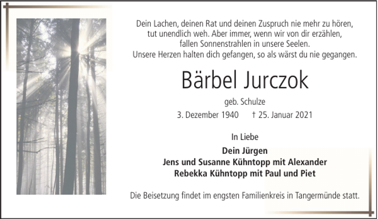 <p>Dein Lachen, deinen Rat und deinen Zuspruch nie mehr zu hören,<br />tut unendlich weh. Aber immer, wenn wir von dir erzählen,<br />fallen Sonnenstrahlen in unsere Seelen.<br />Unsere Herzen halten dich gefangen, so als wärst du nie gegangen.</p><p>Bärbel Jurczok<br />geb. Schulze<br />3. Dezember 1940 † 25. Januar 2021<br />In Liebe<br />Dein Jürgen<br />Jens und Susanne Kühntopp mit Alexander<br />Rebekka Kühntopp mit Paul und Piet<br />Die Beisetzung findet im engsten Familienkreis in Tangermünde statt.</p>