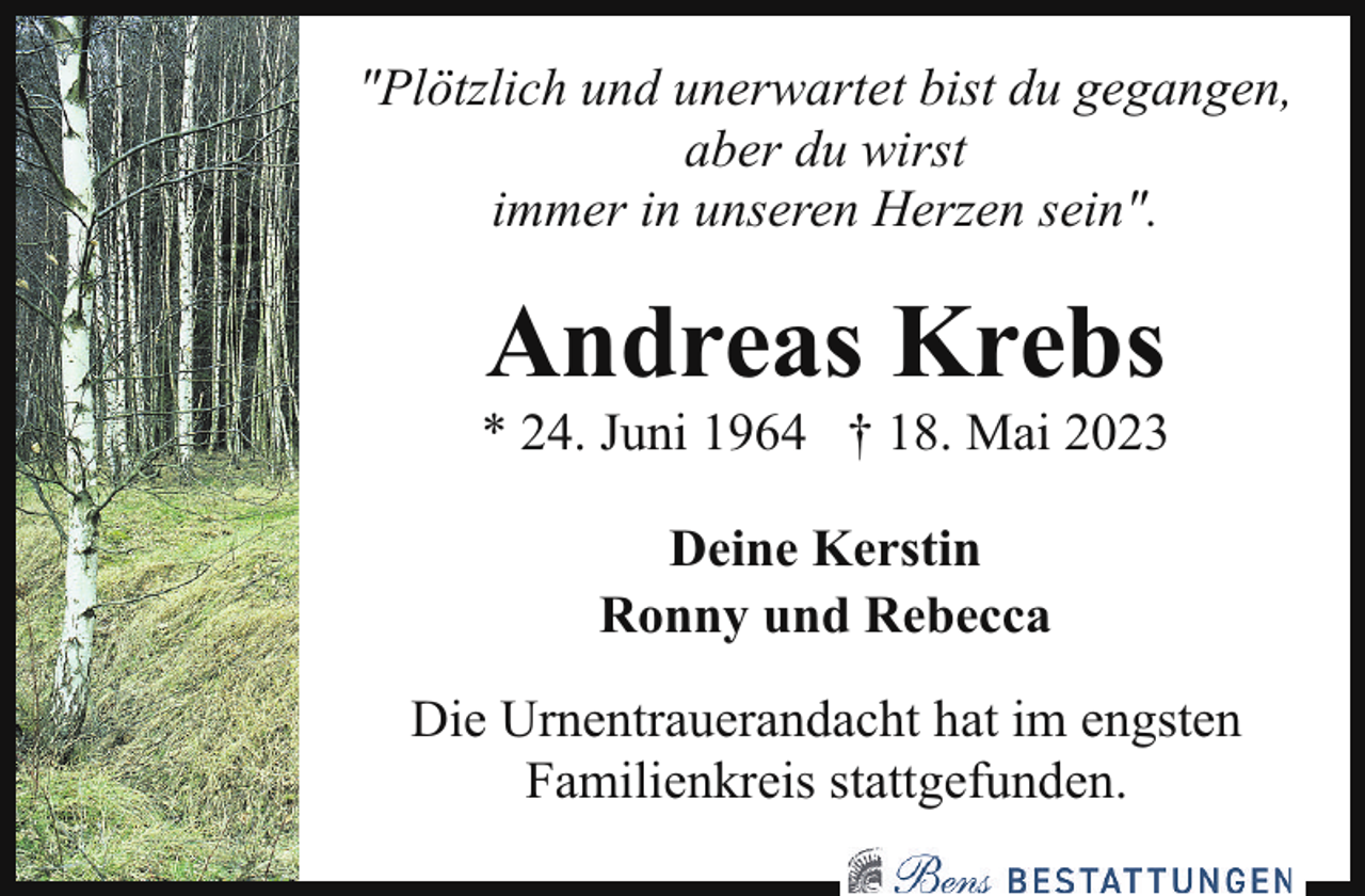 <p>"Plötzlich und unerwartet bist du gegangen,<br />aber du wirst<br />immer in unseren Herzen sein".</p><p>Andreas Krebs</p><p>* 24. Juni 1964 † 18. Mai 2023<br />Deine Kerstin<br />Ronny und Rebecca<br />Die Urnentrauerandacht hat im engsten<br />Familienkreis stattgefunden.</p>