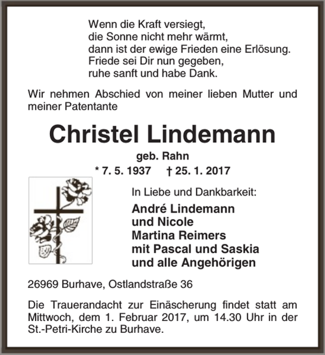 <p>Wenn die Kraft versiegt,<br />die Sonne nicht mehr wärmt,<br />dann ist der ewige Frieden eine Erlösung.<br />Friede sei Dir nun gegeben,<br />ruhe sanft und habe Dank.<br />Wir nehmen Abschied von meiner lieben Mutter und<br />meiner Patentante</p><p>Christel Lindemann<br />geb. Rahn<br />* 7. 5. 1937 † 25. 1. 2017</p><p>In Liebe und Dankbarkeit:</p><p>André Lindemann<br />und Nicole<br />Martina Reimers<br />mit Pascal und Saskia<br />und alle Angehörigen<br />26969 Burhave, Ostlandstraße 36<br />Die Trauerandacht zur Einäscherung findet statt am<br />Mittwoch, dem 1. Februar 2017, um 14.30 Uhr in der<br />St.-Petri-Kirche zu Burhave.</p>
