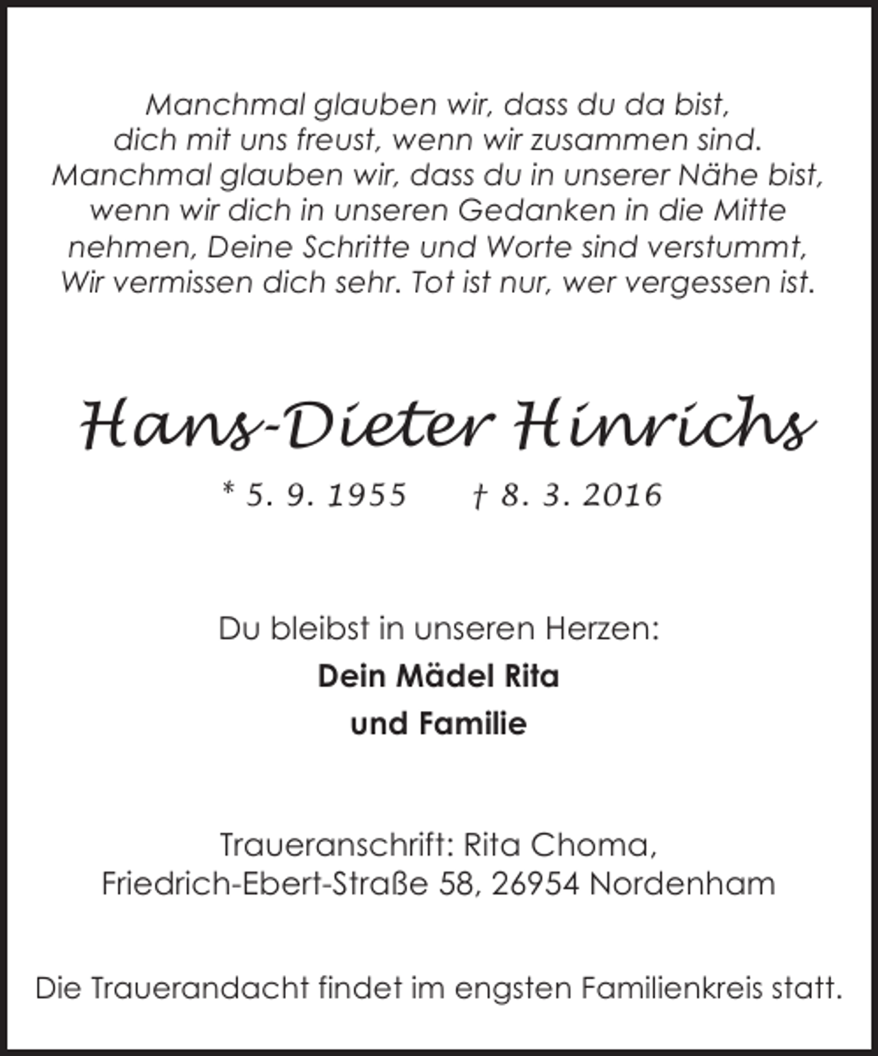 <p>Manchmal glauben wir, dass du da bist,<br />dich mit uns freust, wenn wir zusammen sind.<br />Manchmal glauben wir, dass du in unserer Nähe bist,<br />wenn wir dich in unseren Gedanken in die Mitte<br />nehmen, Deine Schritte und Worte sind verstummt,<br />Wir vermissen dich sehr. Tot ist nur, wer vergessen ist.</p><p>Hans-Dieter Hinrichs<br />* 5. 9. 1955</p><p>† 8. 3. 2016</p><p>Du bleibst in unseren Herzen:<br />Dein Mädel Rita<br />und Familie<br />Traueranschrift: Rita Choma,<br />Friedrich-Ebert-Straße 58, 26954 Nordenham<br />Die Trauerandacht findet im engsten Familienkreis statt.</p>