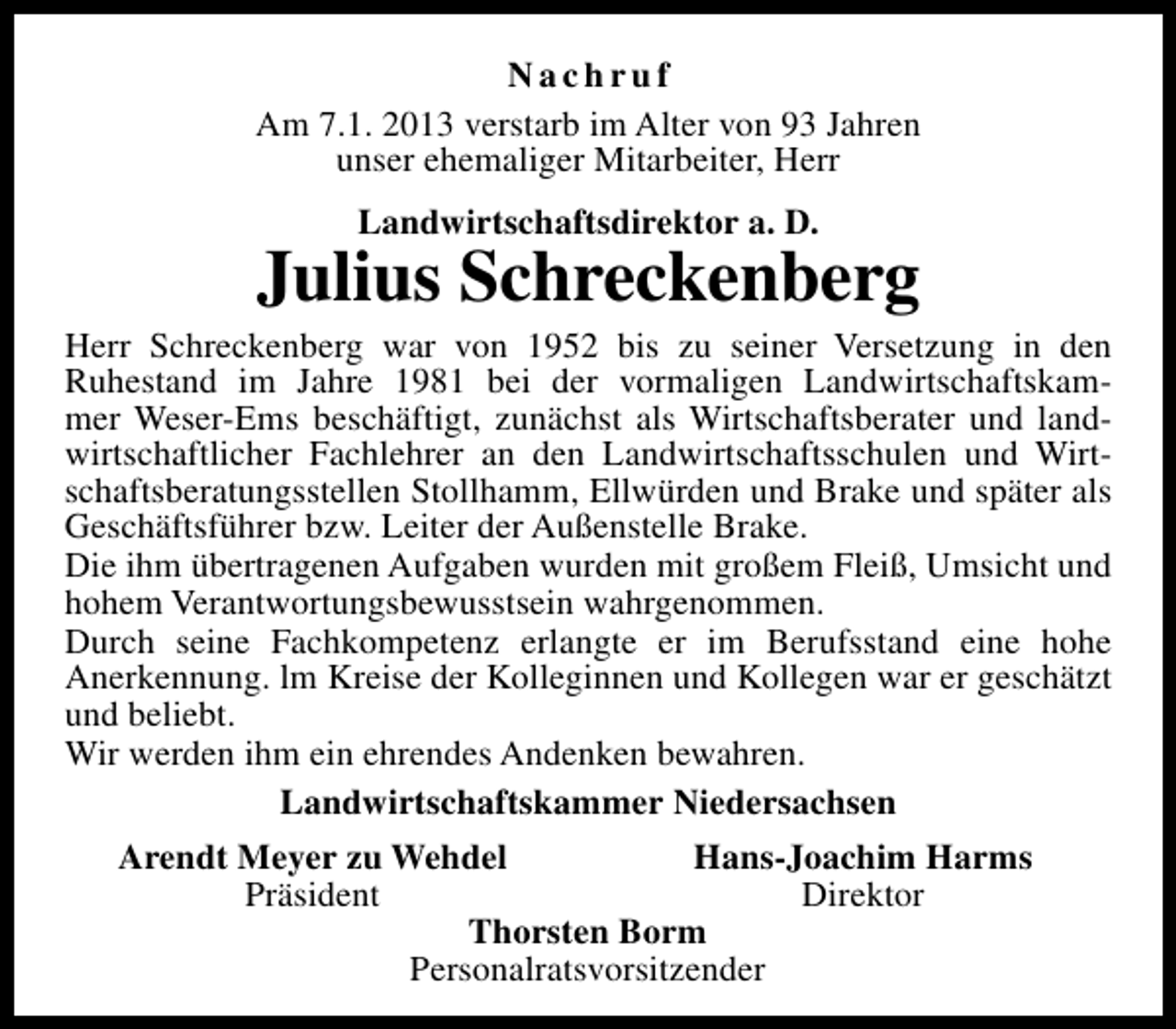 <p>Nachruf<br />Am 7.1. 2013 verstarb im Alter von 93 Jahren<br />unser ehemaliger Mitarbeiter, Herr<br />Landwirtschaftsdirektor a. D.</p><p>Julius Schreckenberg</p><p>Herr Schreckenberg war von 1952 bis zu seiner Versetzung in den<br />Ruhestand im Jahre 1981 bei der vormaligen Landwirtschaftskammer Weser-Ems beschäftigt, zunächst als Wirtschaftsberater und landwirtschaftlicher Fachlehrer an den Landwirtschaftsschulen und Wirtschaftsberatungsstellen Stollhamm, Ellwürden und Brake und später als<br />Geschäftsführer bzw. Leiter der Außenstelle Brake.<br />Die ihm übertragenen Aufgaben wurden mit großem Fleiß, Umsicht und<br />hohem Verantwortungsbewusstsein wahrgenommen.<br />Durch seine Fachkompetenz erlangte er im Berufsstand eine hohe<br />Anerkennung. lm Kreise der Kolleginnen und Kollegen war er geschätzt<br />und beliebt.<br />Wir werden ihm ein ehrendes Andenken bewahren.<br />Landwirtschaftskammer Niedersachsen<br />Arendt Meyer zu Wehdel<br />Hans-Joachim Harms<br />Präsident<br />Direktor<br />Thorsten Borm<br />Personalratsvorsitzender</p>