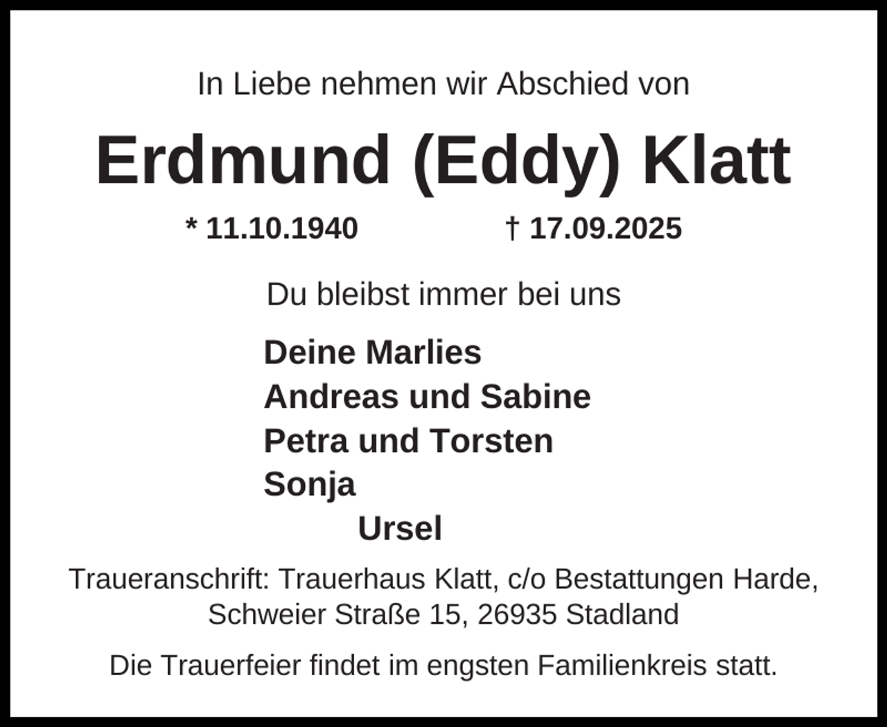 <p>In Liebe nehmen wir Abschied von</p><p>Erdmund (Eddy) Klatt<br />* 11.10.1940</p><p>† 17.09.2025</p><p>Du bleibst immer bei uns</p><p>Deine Marlies<br />Andreas und Sabine<br />Petra und Torsten<br />Sonja<br />Ursel<br />Traueranschrift: Trauerhaus Klatt, c/o Bestattungen Harde,<br />Schweier Straße 15, 26935 Stadland<br />Die Trauerfeier findet im engsten Familienkreis statt.</p>