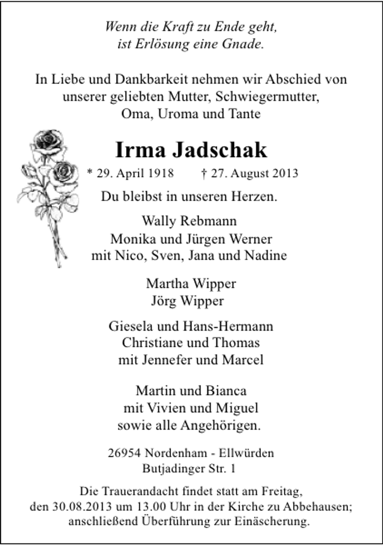 <p>Wenn die Kraft zu Ende geht,<br />ist Erlösung eine Gnade.<br />In Liebe und Dankbarkeit nehmen wir Abschied von<br />unserer geliebten Mutter, Schwiegermutter,<br />Oma, Uroma und Tante</p><p>Irma Jadschak</p><p>* 29. April 1918</p><p>† 27. August 2013</p><p>Du bleibst in unseren Herzen.<br />Wally Rebmann<br />Monika und Jürgen Werner<br />mit Nico, Sven, Jana und Nadine<br />Martha Wipper<br />Jörg Wipper<br />Giesela und Hans-Hermann<br />Christiane und Thomas<br />mit Jennefer und Marcel<br />Martin und Bianca<br />mit Vivien und Miguel<br />sowie alle Angehörigen.<br />26954 Nordenham - Ellwürden<br />Butjadinger Str. 1<br />Die Trauerandacht findet statt am Freitag,<br />den 30.08.2013 um 13.00 Uhr in der Kirche zu Abbehausen;<br />anschließend Überführung zur Einäscherung.</p>