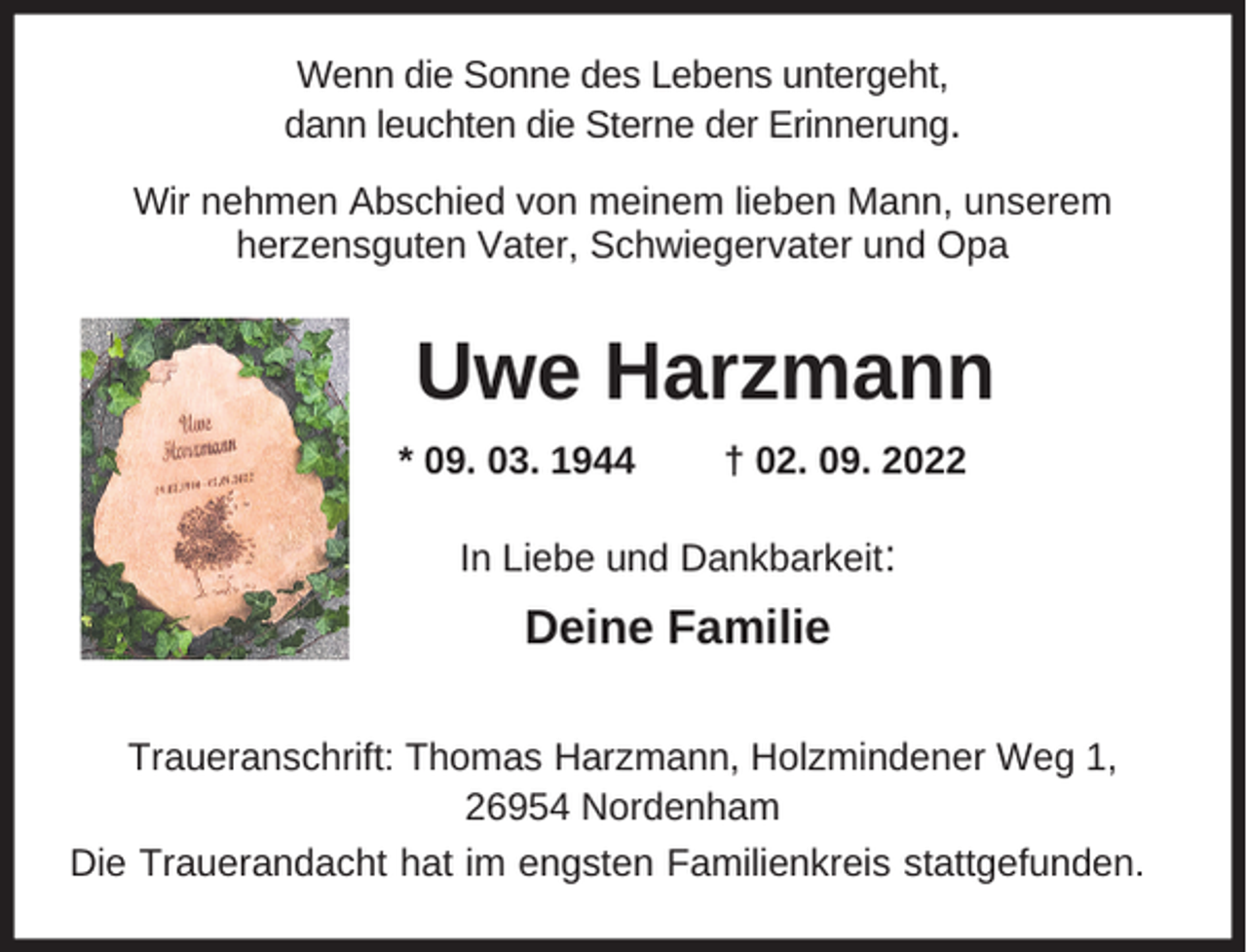 <p>Wenn die Sonne des Lebens untergeht,<br />dann leuchten die Sterne der Erinnerung.<br />Wir nehmen Abschied von meinem lieben Mann, unserem<br />herzensguten Vater, Schwiegervater und Opa</p><p>Uwe Harzmann<br />* 09. 03. 1944</p><p>† 02. 09. 2022</p><p>In Liebe und Dankbarkeit:</p><p>Deine Familie<br />Traueranschrift: Thomas Harzmann, Holzmindener Weg 1,<br />26954 Nordenham<br />Die Trauerandacht hat im engsten Familienkreis stattgefunden.</p>