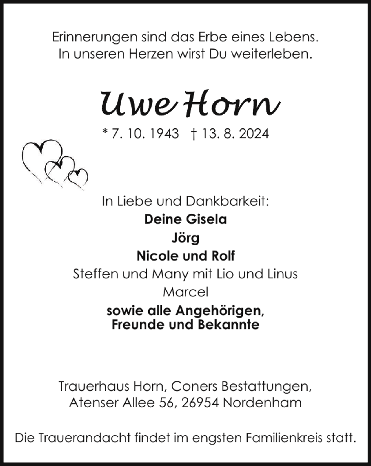 <p>Erinnerungen sind das Erbe eines Lebens.<br />In unseren Herzen wirst Du weiterleben.</p><p>* 7. 10. 1943 † 13. 8. 2024</p><p>In Liebe und Dankbarkeit:<br />Deine Gisela<br />Jörg<br />Nicole und Rolf<br />Steffen und Many mit Lio und Linus<br />Marcel<br />sowie alle Angehörigen,<br />Freunde und Bekannte</p><p>Trauerhaus Horn, Coners Bestattungen,<br />Atenser Allee 56, 26954 Nordenham<br />Die Trauerandacht findet im engsten Familienkreis statt.</p>