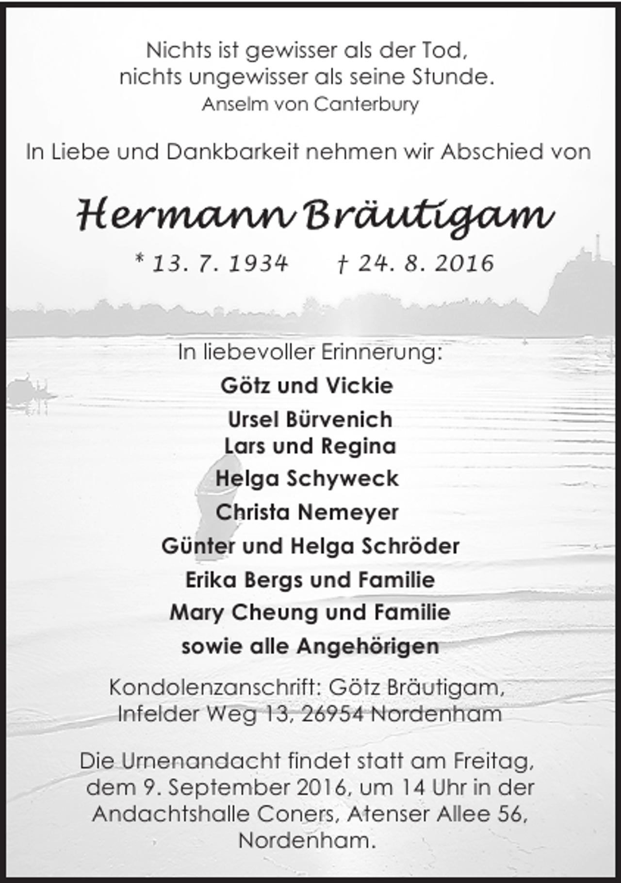 <p>Nichts ist gewisser als der Tod,<br />nichts ungewisser als seine Stunde.<br />Anselm von Canterbury</p><p>In Liebe und Dankbarkeit nehmen wir Abschied von</p><p>* 13. 7. 1934</p><p>† 24. 8. 2016</p><p>In liebevoller Erinnerung:<br />Götz und Vickie<br />Ursel Bürvenich<br />Lars und Regina<br />Helga Schyweck<br />Christa Nemeyer<br />Günter und Helga Schröder<br />Erika Bergs und Familie<br />Mary Cheung und Familie<br />sowie alle Angehörigen<br />Kondolenzanschrift: Götz Bräutigam,<br />Infelder Weg 13, 26954 Nordenham<br />Die Urnenandacht findet statt am Freitag,<br />dem 9. September 2016, um 14 Uhr in der<br />Andachtshalle Coners, Atenser Allee 56,<br />Nordenham.</p>