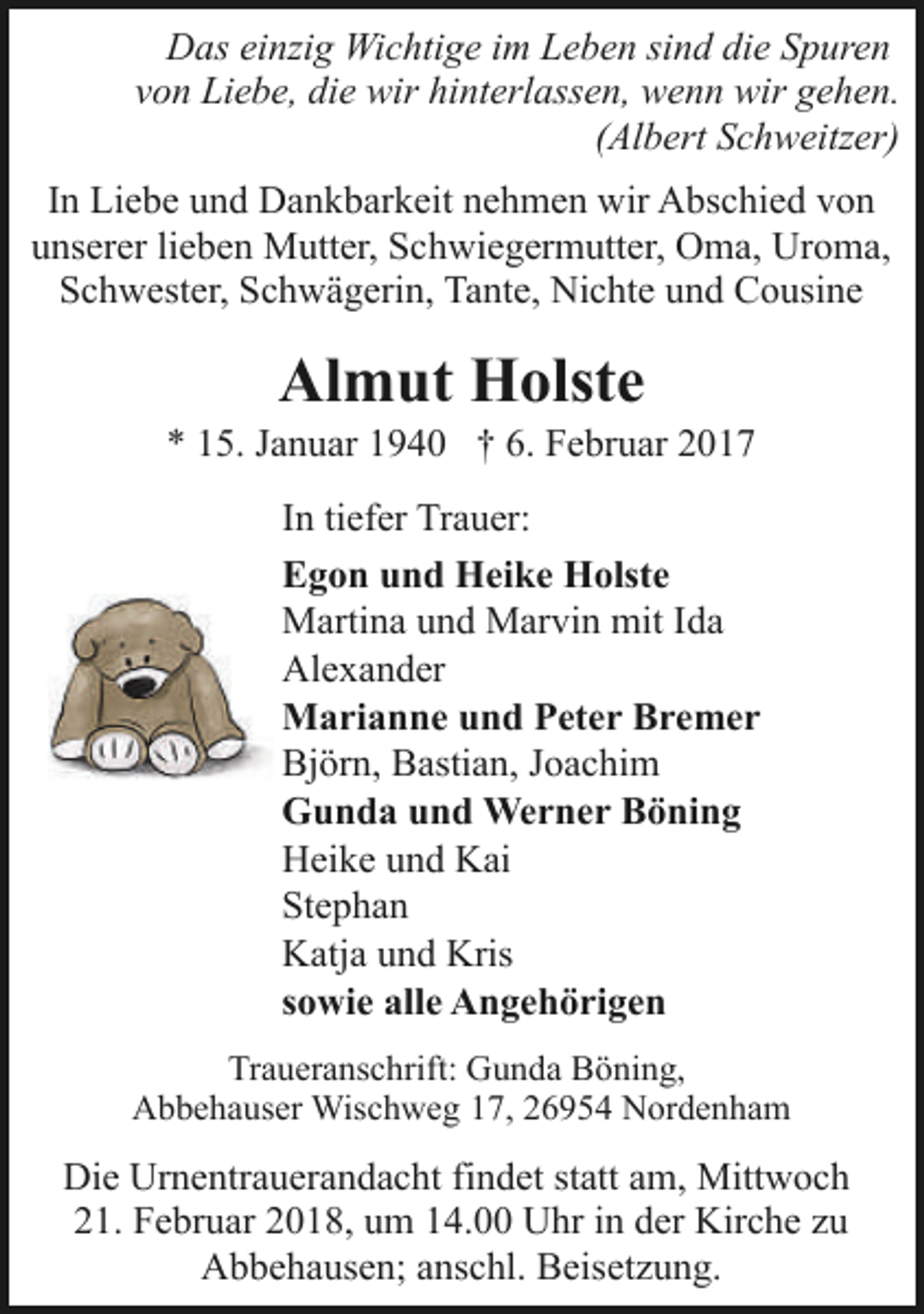 <p>Das einzig Wichtige im Leben sind die Spuren<br />von Liebe, die wir hinterlassen, wenn wir gehen.<br />(Albert Schweitzer)<br />In Liebe und Dankbarkeit nehmen wir Abschied von<br />unserer lieben Mutter, Schwiegermutter, Oma, Uroma,<br />Schwester, Schwägerin, Tante, Nichte und Cousine</p><p>Almut Holste</p><p>* 15. Januar 1940 † 6. Februar 2017<br />In tiefer Trauer:<br />Egon und Heike Holste<br />Martina und Marvin mit Ida<br />Alexander<br />Marianne und Peter Bremer<br />Björn, Bastian, Joachim<br />Gunda und Werner Böning<br />Heike und Kai<br />Stephan<br />Katja und Kris<br />sowie alle Angehörigen<br />Traueranschrift: Gunda Böning,<br />Abbehauser Wischweg 17, 26954 Nordenham</p><p>Die Urnentrauerandacht findet statt am, Mittwoch<br />21. Februar 2018, um 14.00 Uhr in der Kirche zu<br />Abbehausen; anschl. Beisetzung.</p>