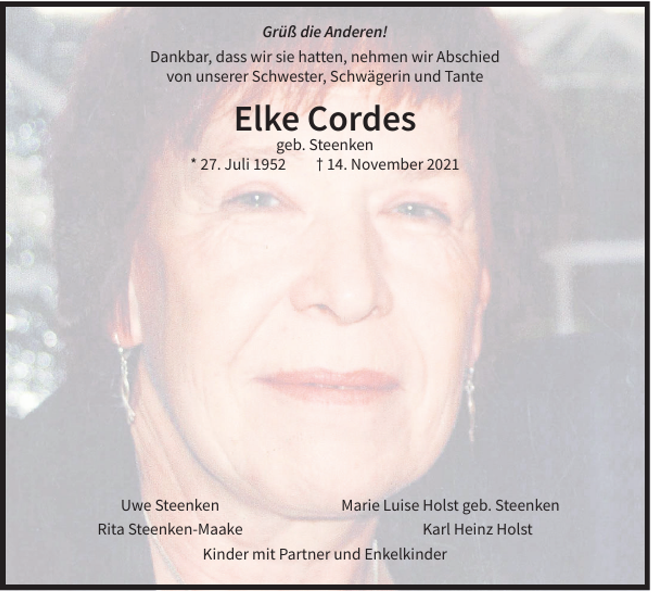 <p>Grüß die Anderen!<br />Dankbar, dass wir sie hatten, nehmen wir Abschied<br />von unserer Schwester, Schwägerin und Tante</p><p>Elke Cordes</p><p>geb. Steenken<br />* 27. Juli 1952<br />† 14. November 2021</p><p>Uwe Steenken<br />Marie Luise Holst geb. Steenken<br />Rita Steenken-Maake<br />Karl Heinz Holst<br />Kinder mit Partner und Enkelkinder</p>