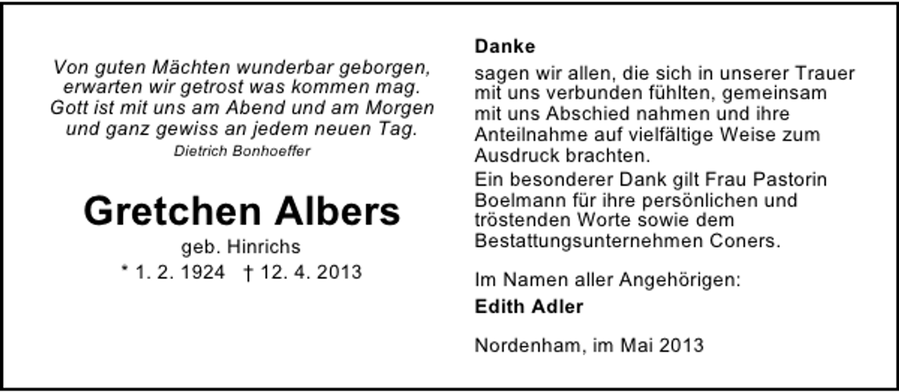 <p>Von guten Mächten wunderbar geborgen,<br />erwarten wir getrost was kommen mag.<br />Gott ist mit uns am Abend und am Morgen<br />und ganz gewiss an jedem neuen Tag.<br />Dietrich Bonhoeffer</p><p>Gretchen Albers<br />geb. Hinrichs<br />* 1. 2. 1924 † 12. 4. 2013</p><p>Danke<br />sagen wir allen, die sich in unserer Trauer<br />mit uns verbunden fühlten, gemeinsam<br />mit uns Abschied nahmen und ihre<br />Anteilnahme auf vielfältige Weise zum<br />Ausdruck brachten.<br />Ein besonderer Dank gilt Frau Pastorin<br />Boelmann für ihre persönlichen und<br />tröstenden Worte sowie dem<br />Bestattungsunternehmen Coners.<br />Im Namen aller Angehörigen:<br />Edith Adler<br />Nordenham, im Mai 2013</p>