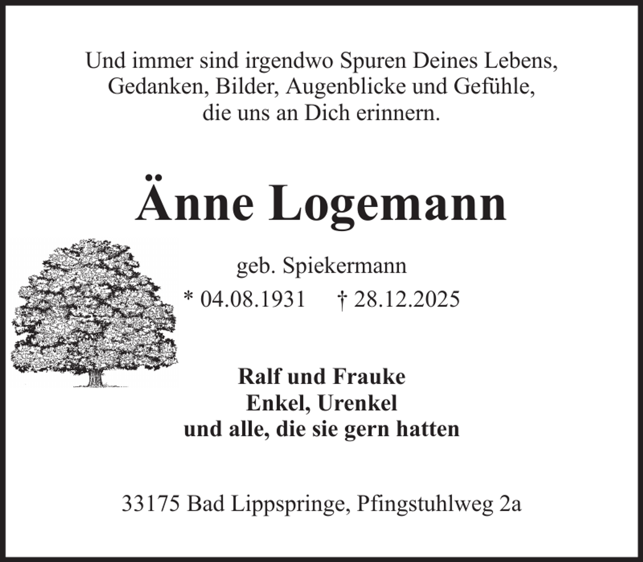 <p>Und immer sind irgendwo Spuren Deines Lebens,<br />Gedanken, Bilder, Augenblicke und Gefühle,<br />die uns an Dich erinnern.</p><p>Änne Logemann<br />geb. Spiekermann<br />* 04.08.1931 † 28.12.2025<br />Ralf und Frauke<br />Enkel, Urenkel<br />und alle, die sie gern hatten<br />33175 Bad Lippspringe, Pfingstuhlweg 2a</p>