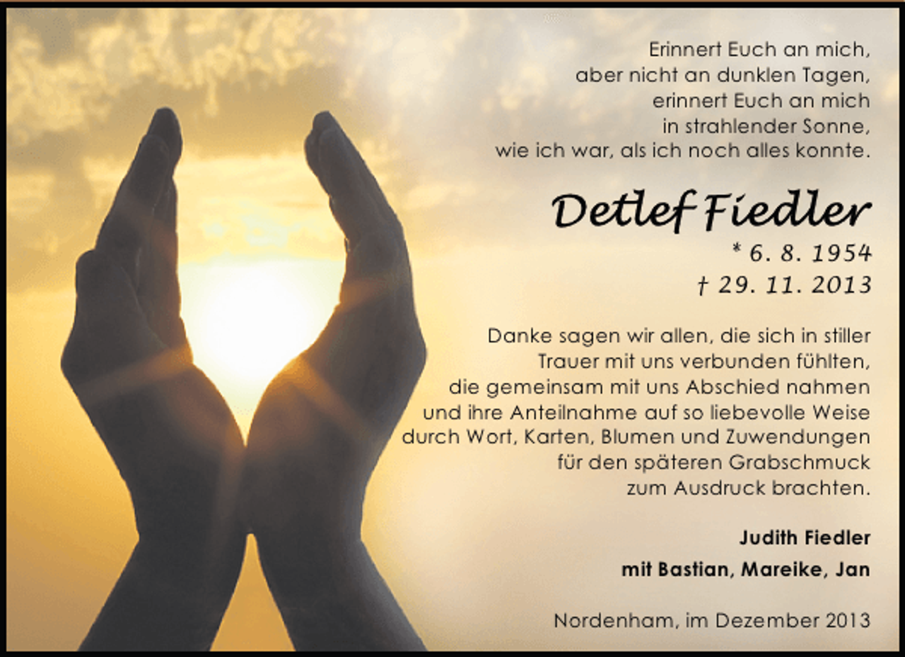 <p>Erinnert Euch an mich,<br />aber nicht an dunklen Tagen,<br />erinnert Euch an mich<br />in strahlender Sonne,<br />wie ich war, als ich noch alles konnte.</p><p>* 6. 8. 1954<br />† 29. 11. 2013<br />Danke sagen wir allen, die sich in stiller<br />Trauer mit uns verbunden fühlten,<br />die gemeinsam mit uns Abschied nahmen<br />und ihre Anteilnahme auf so liebevolle Weise<br />durch Wort, Karten, Blumen und Zuwendungen<br />für den späteren Grabschmuck<br />zum Ausdruck brachten.<br />Judith Fiedler<br />mit Bastian, Mareike, Jan<br />Nordenham, im Dezember 2013</p>