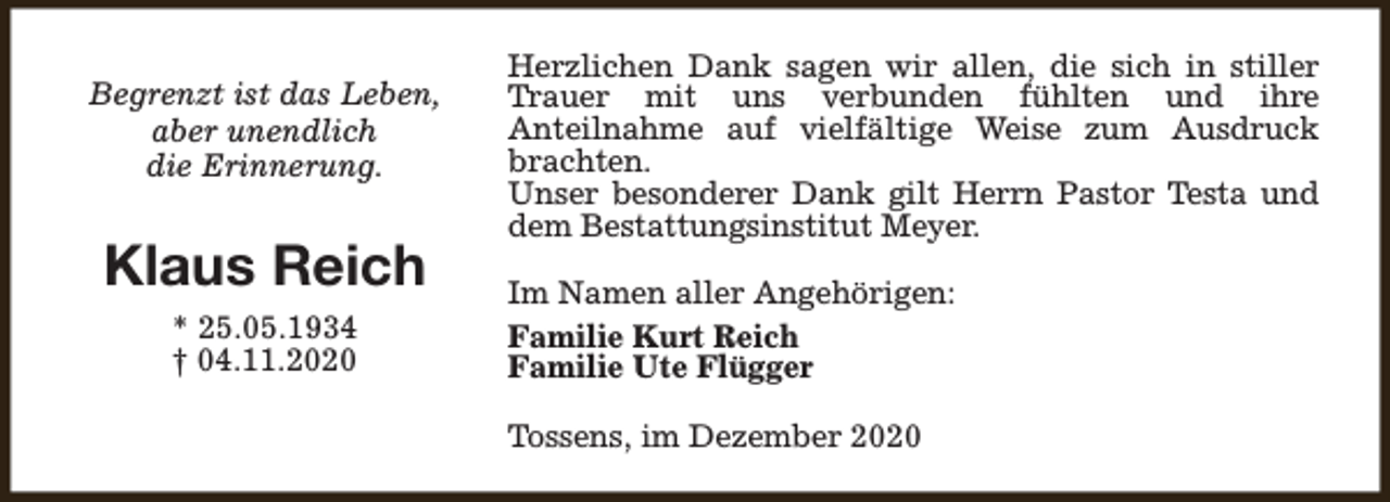 <p>Begrenzt ist das Leben,<br />aber unendlich<br />die Erinnerung.</p><p>Klaus Reich<br />* 25.05.1934<br />† 04.11.2020</p><p>Herzlichen Dank sagen wir allen, die sich in stiller<br />Trauer mit uns verbunden fühlten und ihre<br />Anteilnahme auf vielfältige Weise zum Ausdruck<br />brachten.<br />Unser besonderer Dank gilt Herrn Pastor Testa und<br />dem Bestattungsinstitut Meyer.<br />Im Namen aller Angehörigen:<br />Familie Kurt Reich<br />Familie Ute Flügger<br />Tossens, im Dezember 2020</p>