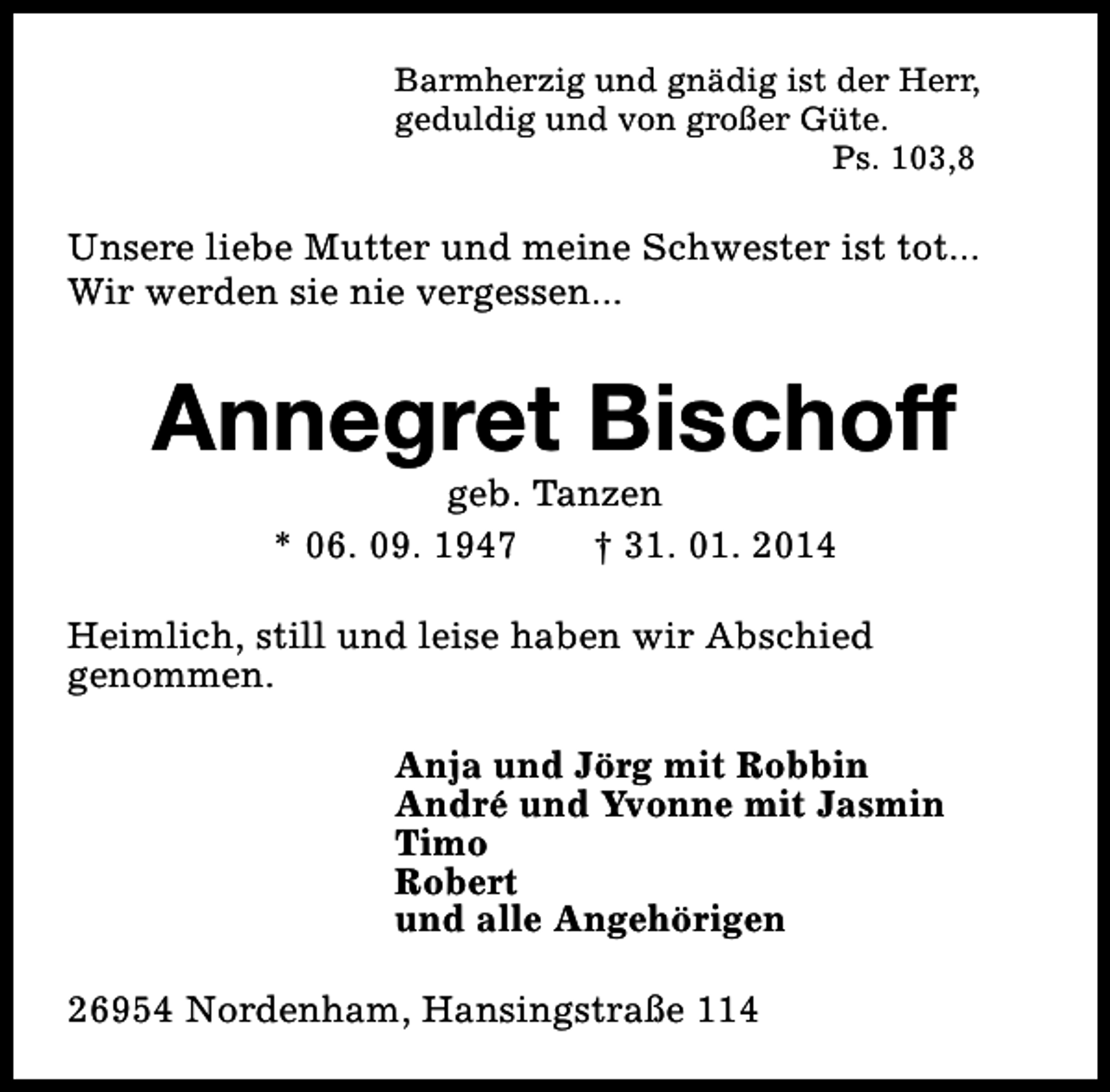 <p>Barmherzig und gnädig ist der Herr,<br />geduldig und von großer Güte.<br />Ps. 103,8</p><p>Unsere liebe Mutter und meine Schwester ist tot...<br />Wir werden sie nie vergessen...</p><p>Annegret Bischoff<br />geb. Tanzen<br />* 06. 09. 1947<br />† 31. 01. 2014</p><p>Heimlich, still und leise haben wir Abschied<br />genommen.<br />Anja und Jörg mit Robbin<br />André und Yvonne mit Jasmin<br />Timo<br />Robert<br />und alle Angehörigen<br />26954 Nordenham, Hansingstraße 114</p>