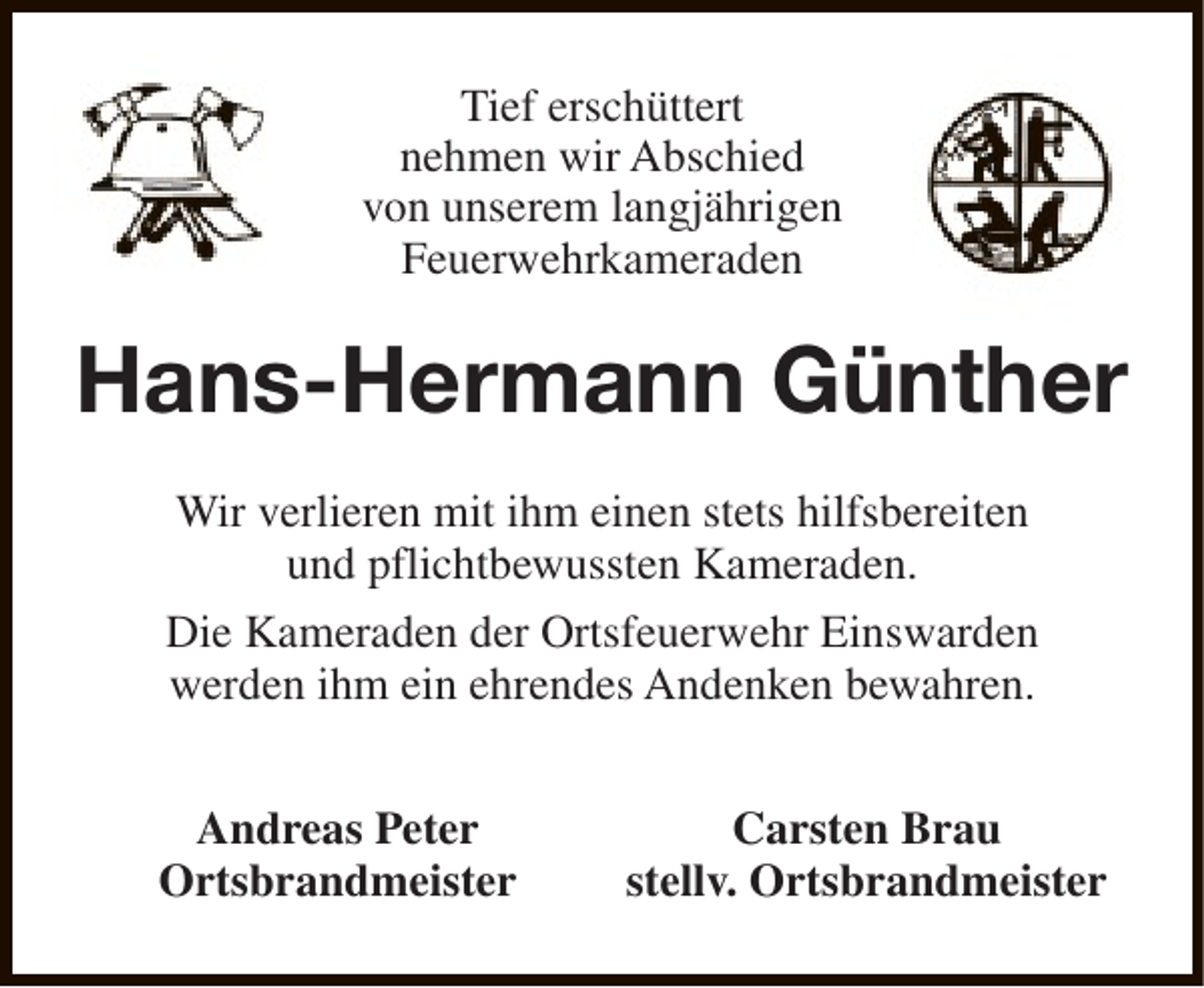 <p>Tief erschüttert<br />nehmen wir Abschied<br />von unserem langjährigen<br />Feuerwehrkameraden</p><p>Hans-Hermann Günther<br />Wir verlieren mit ihm einen stets hilfsbereiten<br />und pflichtbewussten Kameraden.<br />Die Kameraden der Ortsfeuerwehr Einswarden<br />werden ihm ein ehrendes Andenken bewahren.<br />Andreas Peter<br />Ortsbrandmeister</p><p>Carsten Brau<br />stellv. Ortsbrandmeister</p>
