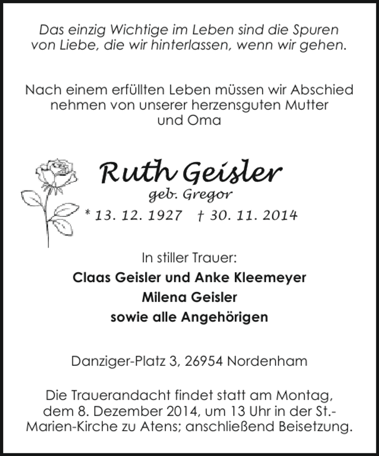 <p>Das einzig Wichtige im Leben sind die Spuren<br />von Liebe, die wir hinterlassen, wenn wir gehen.<br />Nach einem erfüllten Leben müssen wir Abschied<br />nehmen von unserer herzensguten Mutter<br />und Oma</p>
<p>geb. Gregor<br />* 13. 12. 1927</p>
<p>† 30. 11. 2014</p>
<p>In stiller Trauer:<br />Claas Geisler und Anke Kleemeyer<br />Milena Geisler<br />sowie alle Angehörigen<br />Danziger-Platz 3, 26954 Nordenham<br />Die Trauerandacht findet statt am Montag,<br />dem 8. Dezember 2014, um 13 Uhr in der St.Marien-Kirche zu Atens; anschließend Beisetzung.</p>