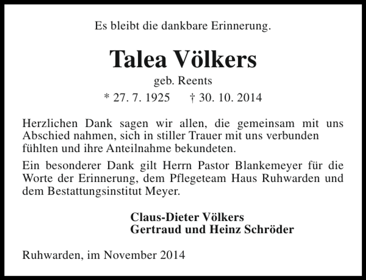 <p>Es bleibt die dankbare Erinnerung.</p><p>Talea Völkers</p><p>geb. Reents<br />* 27. 7. 1925<br />† 30. 10. 2014<br />Herzlichen Dank sagen wir allen, die gemeinsam mit uns<br />Abschied nahmen, sich in stiller Trauer mit uns verbunden<br />fühlten und ihre Anteilnahme bekundeten.<br />Ein besonderer Dank gilt Herrn Pastor Blankemeyer für die<br />Worte der Erinnerung, dem Pflegeteam Haus Ruhwarden und<br />dem Bestattungsinstitut Meyer.<br />Claus-Dieter Völkers<br />Gertraud und Heinz Schröder<br />Ruhwarden, im November 2014</p>
