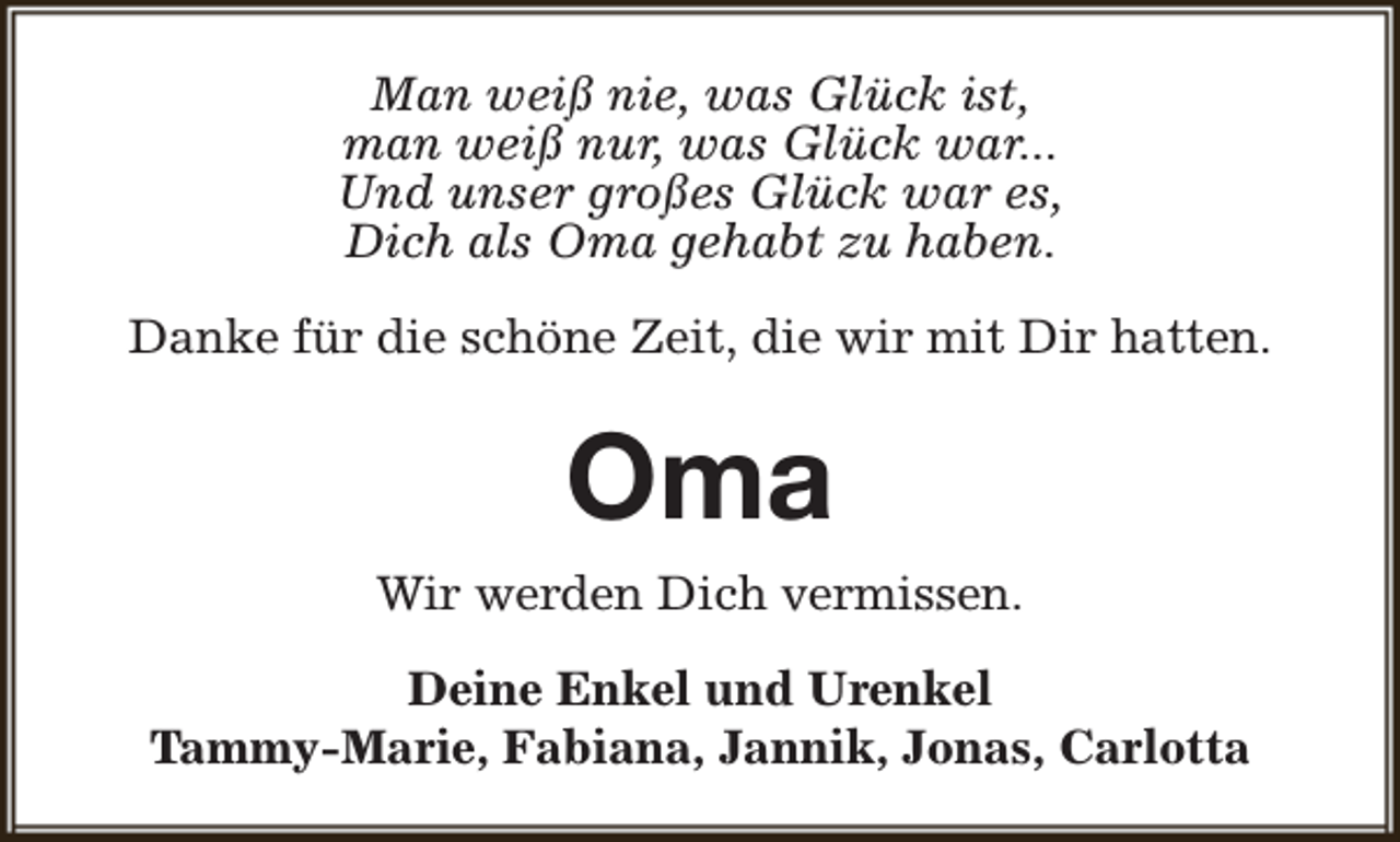 <p>Man weiß nie, was Glück ist,<br />man weiß nur, was Glück war...<br />Und unser großes Glück war es,<br />Dich als Oma gehabt zu haben.<br />Danke für die schöne Zeit, die wir mit Dir hatten.</p><p>Oma<br />Wir werden Dich vermissen.<br />Deine Enkel und Urenkel<br />Tammy-Marie, Fabiana, Jannik, Jonas, Carlotta</p>