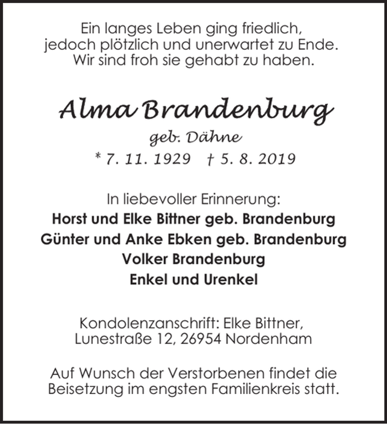 <p>Ein langes Leben ging friedlich,<br />jedoch plötzlich und unerwartet zu Ende.<br />Wir sind froh sie gehabt zu haben.</p><p>geb. Dähne</p><p>* 7. 11. 1929</p><p>† 5. 8. 2019</p><p>In liebevoller Erinnerung:<br />Horst und Elke Bittner geb. Brandenburg<br />Günter und Anke Ebken geb. Brandenburg<br />Volker Brandenburg<br />Enkel und Urenkel<br />Kondolenzanschrift: Elke Bittner,<br />Lunestraße 12, 26954 Nordenham<br />Auf Wunsch der Verstorbenen findet die<br />Beisetzung im engsten Familienkreis statt.</p>