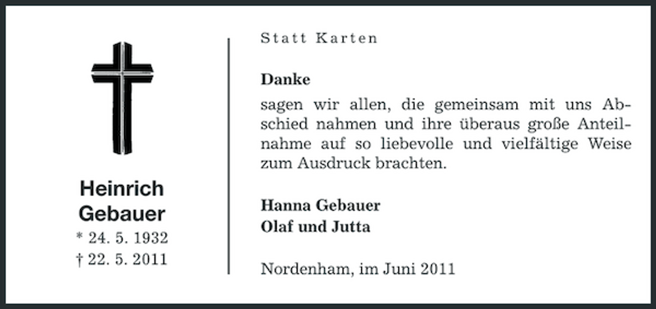 <p>Statt Karten</p>
<p>Danke sagen wir allen, die gemeinsam mit uns Abschied nahmen und ihre überaus große Anteilnahme auf so liebevolle und vielfältige Weise zum Ausdruck brachten.</p>
<p>Heinrich Gebauer<br />* 24. 5. 1932 † 22. 5. 2011</p>
<p>Hanna Gebauer Olaf und Jutta Nordenham, im Juni 2011</p>
