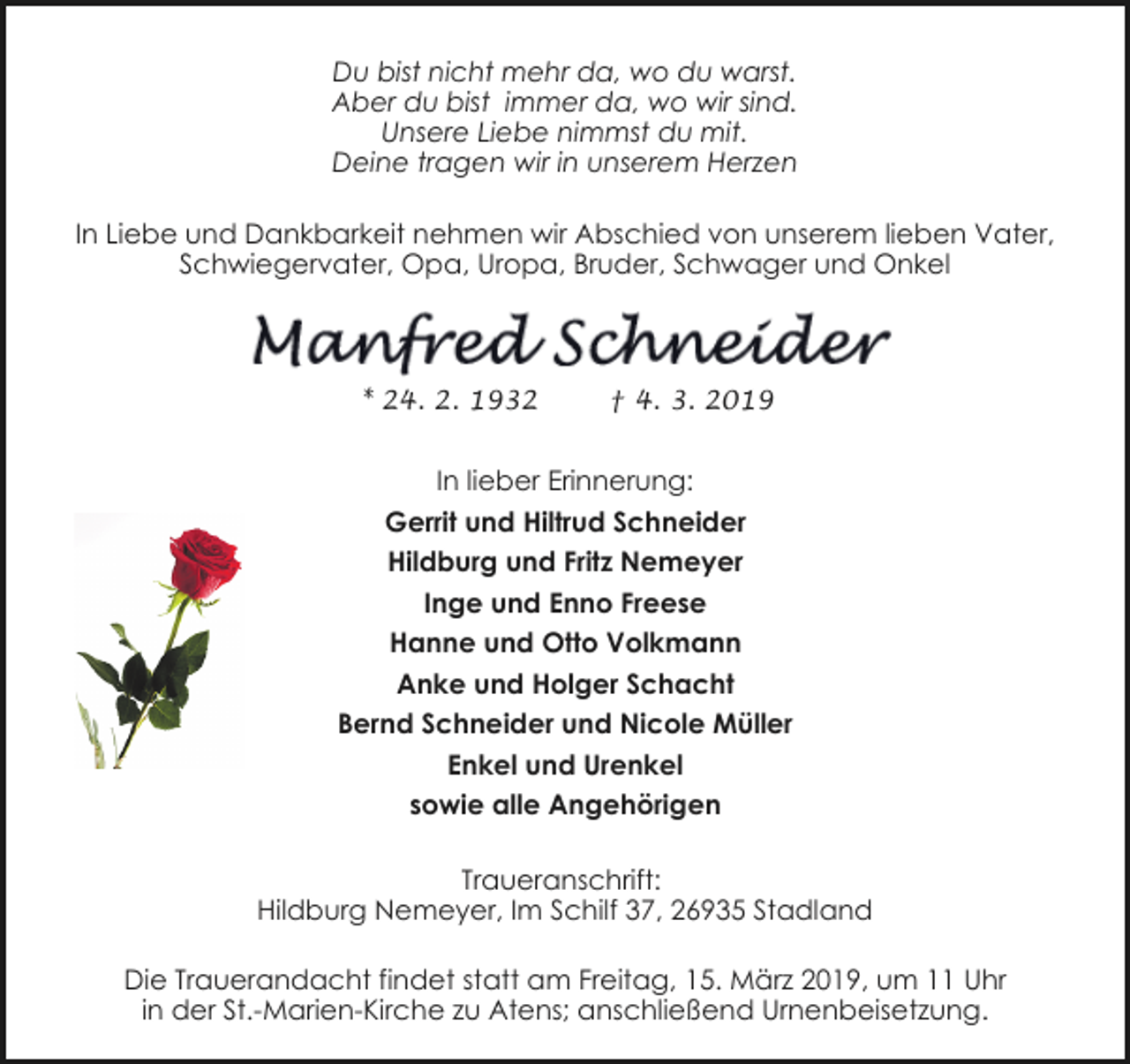 <p>Du bist nicht mehr da, wo du warst.<br />Aber du bist immer da, wo wir sind.<br />Unsere Liebe nimmst du mit.<br />Deine tragen wir in unserem Herzen<br />In Liebe und Dankbarkeit nehmen wir Abschied von unserem lieben Vater,<br />Schwiegervater, Opa, Uropa, Bruder, Schwager und Onkel</p>
<p>* 24. 2. 1932</p>
<p>† 4. 3. 2019</p>
<p>In lieber Erinnerung:<br />Gerrit und Hiltrud Schneider<br />Hildburg und Fritz Nemeyer<br />Inge und Enno Freese<br />Hanne und Otto Volkmann<br />Anke und Holger Schacht<br />Bernd Schneider und Nicole Müller<br />Enkel und Urenkel<br />sowie alle Angehörigen<br />Traueranschrift:<br />Hildburg Nemeyer, Im Schilf 37, 26935 Stadland<br />Die Trauerandacht findet statt am Freitag, 15. März 2019, um 11 Uhr<br />in der St.-Marien-Kirche zu Atens; anschließend Urnenbeisetzung.</p>